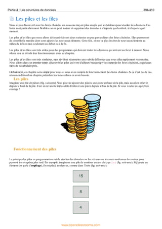 Les piles et les files
Nous avons découvert avec les listes chaînées un nouveau moyen plus souple que les tableauxpour stocker des données. Ces
listes sont particulièrement flexibles car on peut insérer et supprimer des données à n'importe quel endroit, à n'importe quel
moment.
Les piles et les files que nous allons découvrir ici sont deuxvariantes un peu particulières des listes chaînées. Elles permettent
de contrôler la manière dont sont ajoutés les nouveauxéléments. Cette fois, on ne va plus insérer de nouveauxéléments au
milieu de la liste mais seulement au début ou à la fin.
Les piles et les files sont très utiles pour des programmes qui doivent traiter des données qui arrivent au fur et à mesure. Nous
allons voir en détails leur fonctionnement dans ce chapitre.
Les piles et les files sont très similaires, mais révèlent néanmoins une subtile différence que vous allez rapidement reconnaître.
Nous allons dans un premier temps découvrir les piles qui vont d'ailleurs beaucoup vous rappeler les listes chaînées, à quelques
mots de vocabulaire près.
Globalement, ce chapitre sera simple pour vous si vous avez compris le fonctionnement des listes chaînées. Si ce n'est pas le cas,
retournez d'abord au chapitre précédent car nous allons en avoir besoin.
Les piles
Imaginez une pile de pièces (fig. suivante). V
ous pouvez ajouter des pièces une à une en haut de la pile, mais aussi en enlever
depuis le haut de la pile. Il est en revanche impossible d'enlever une pièce depuis le bas de la pile. Si vous voulez essayer, bon
courage !
Fonctionnement des piles
Le principe des piles en programmation est de stocker des données au fur et à mesure les unes au-dessus des autres pour
pouvoir les récupérer plus tard. Par exemple, imaginons une pile de nombres entiers de type int (fig. suivante). Si j'ajoute un
élément (on parle d'empilage), il sera placé au-dessus, comme dans Tetris (fig. suivante).
Partie 4 : Les structures de données 394/410
www.openclassrooms.com
 
