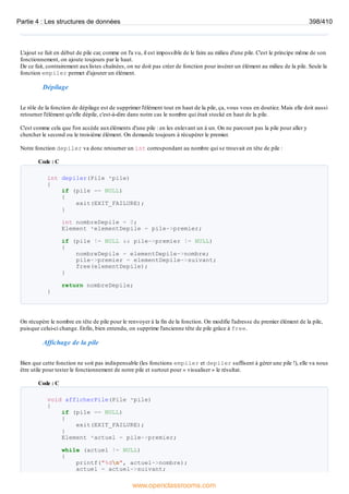 L'ajout se fait en début de pile car, comme on l'a vu, il est impossible de le faire au milieu d'une pile. C'est le principe même de son
fonctionnement, on ajoute toujours par le haut.
De ce fait, contrairement auxlistes chaînées, on ne doit pas créer de fonction pour insérer un élément au milieu de la pile. Seule la
fonction empiler permet d'ajouter un élément.
Dépilage
Le rôle de la fonction de dépilage est de supprimer l'élément tout en haut de la pile, ça, vous vous en doutiez. Mais elle doit aussi
retourner l'élément qu'elle dépile, c'est-à-dire dans notre cas le nombre qui était stocké en haut de la pile.
C'est comme cela que l'on accède auxéléments d'une pile : en les enlevant un à un. On ne parcourt pas la pile pour aller y
chercher le second ou le troisième élément. On demande toujours à récupérer le premier.
Notre fonction depiler va donc retourner un int correspondant au nombre qui se trouvait en tête de pile :
Code : C
int depiler(Pile *pile)
{
if (pile == NULL)
{
exit(EXIT_FAILURE);
}
int nombreDepile = 0;
Element *elementDepile = pile->premier;
if (pile != NULL && pile->premier != NULL)
{
nombreDepile = elementDepile->nombre;
pile->premier = elementDepile->suivant;
free(elementDepile);
}
return nombreDepile;
}
On récupère le nombre en tête de pile pour le renvoyer à la fin de la fonction. On modifie l'adresse du premier élément de la pile,
puisque celui-ci change. Enfin, bien entendu, on supprime l'ancienne tête de pile grâce à free.
Affichage de la pile
Bien que cette fonction ne soit pas indispensable (les fonctions empiler et depiler suffisent à gérer une pile !), elle va nous
être utile pour tester le fonctionnement de notre pile et surtout pour « visualiser » le résultat.
Code : C
void afficherPile(Pile *pile)
{
if (pile == NULL)
{
exit(EXIT_FAILURE);
}
Element *actuel = pile->premier;
while (actuel != NULL)
{
printf("%dn", actuel->nombre);
actuel = actuel->suivant;
Partie 4 : Les structures de données 398/410
www.openclassrooms.com
 