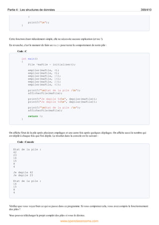 }
printf("n");
}
Cette fonction étant ridiculement simple, elle ne nécessite aucune explication (et toc !).
En revanche, c'est le moment de faire un main pour tester le comportement de notre pile :
Code : C
int main()
{
Pile *maPile = initialiser();
empiler(maPile, 4);
empiler(maPile, 8);
empiler(maPile, 15);
empiler(maPile, 16);
empiler(maPile, 23);
empiler(maPile, 42);
printf("nEtat de la pile :n");
afficherPile(maPile);
printf("Je depile %dn", depiler(maPile));
printf("Je depile %dn", depiler(maPile));
printf("nEtat de la pile :n");
afficherPile(maPile);
return 0;
}
On affiche l'état de la pile après plusieurs empilages et une autre fois après quelques dépilages. On affiche aussi le nombre qui
est dépilé à chaque fois que l'on dépile. Le résultat dans la console est le suivant :
Code : Console
Etat de la pile :
42
23
16
15
8
4
Je depile 42
Je depile 23
Etat de la pile :
16
15
8
4
Vérifiez que vous voyez bien ce qui se passe dans ce programme. Si vous comprenez cela, vous avez compris le fonctionnement
des piles !
V
ous pouvez télécharger le projet complet des piles si vous le désirez.
Partie 4 : Les structures de données 399/410
www.openclassrooms.com
 
