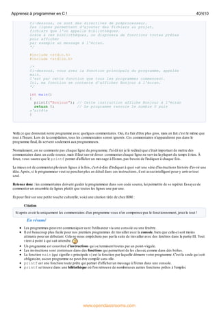 Ci-dessous, ce sont des directives de préprocesseur.
Ces lignes permettent d'ajouter des fichiers au projet,
fichiers que l'on appelle bibliothèques.
Grâce à ces bibliothèques, on disposera de fonctions toutes prêtes
pour afficher
par exemple un message à l'écran.
*/
#include <stdio.h>
#include <stdlib.h>
/*
Ci-dessous, vous avez la fonction principale du programme, appelée
main.
C'est par cette fonction que tous les programmes commencent.
Ici, ma fonction se contente d'afficher Bonjour à l'écran.
*/
int main()
{
printf("Bonjour"); // Cette instruction affiche Bonjour à l'écran
return 0; // Le programme renvoie le nombre 0 puis
s'arrête
}
V
oilà ce que donnerait notre programme avec quelques commentaires. Oui, il a l'air d'être plus gros, mais en fait c'est le même que
tout à l'heure. Lors de la compilation, tous les commentaires seront ignorés. Ces commentaires n'apparaîtront pas dans le
programme final, ils servent seulement auxprogrammeurs.
Normalement, on ne commente pas chaque ligne du programme. J'ai dit (et je le redirai) que c'était important de mettre des
commentaires dans un code source, mais il faut savoir doser : commenter chaque ligne ne servira la plupart du temps à rien. À
force, vous saurez que le printf permet d'afficher un message à l'écran, pas besoin de l'indiquer à chaque fois.
Le mieuxest de commenter plusieurs lignes à la fois, c'est-à-dire d'indiquer à quoi sert une série d'instructions histoire d'avoir une
idée.Après, si le programmeur veut se pencher plus en détail dans ces instructions, il est assez intelligent pour y arriver tout
seul.
Retenez donc : les commentaires doivent guider le programmeur dans son code source, lui permettre de se repérer. Essayez de
commenter un ensemble de lignes plutôt que toutes les lignes une par une.
Et pour finir sur une petite touche culturelle, voici une citation tirée de chez IBM :
Citation
Si après avoir lu uniquement les commentaires d'un programme vous n'en comprenez pas le fonctionnement, jetez le tout !
En résumé
Les programmes peuvent communiquer avec l'utilisateur via une console ou une fenêtre.
Il est beaucoup plus facile pour nos premiers programmes de travailler avec la console, bien que celle-ci soit moins
attirante pour un débutant. Cela ne nous empêchera pas par la suite de travailler avec des fenêtres dans la partie III. Tout
vient à point à qui sait attendre.
Un programme est constitué d'instructions qui se terminent toutes par un point-virgule.
Les instructions sont contenues dans des fonctions qui permettent de les classer, comme dans des boîtes.
La fonction main (qui signifie « principale ») est la fonction par laquelle démarre votre programme. C'est la seule qui soit
obligatoire, aucun programme ne peut être compilé sans elle.
printf est une fonction toute prête qui permet d'afficher un message à l'écran dans une console.
printf se trouve dans une bibliothèque où l'on retrouve de nombreuses autres fonctions prêtes à l'emploi.
Apprenez à programmer en C ! 40/410
www.openclassrooms.com
 