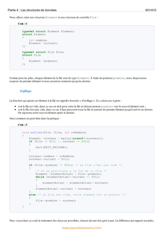 Nous allons créer une structure Element et une structure de contrôle File :
Code : C
typedef struct Element Element;
struct Element
{
int nombre;
Element *suivant;
};
typedef struct File File;
struct File
{
Element *premier;
};
Comme pour les piles, chaque élément de la file sera de type Element. À l'aide du pointeur premier, nous disposerons
toujours du premier élément et nous pourrons remonter jusqu'au dernier.
Enfilage
La fonction qui ajoute un élément à la file est appelée fonction « d'enfilage ». Il y a deuxcas à gérer :
soit la file est vide, dans ce cas on doit juste créer la file en faisant pointer premier vers le nouvel élément créé ;
soit la file n'est pas vide, dans ce cas il faut parcourir toute la file en partant du premier élément jusqu'à arriver au dernier.
On rajoutera notre nouvel élément après le dernier.
V
oici comment on peut faire dans la pratique :
Code : C
void enfiler(File *file, int nvNombre)
{
Element *nouveau = malloc(sizeof(*nouveau));
if (file == NULL || nouveau == NULL)
{
exit(EXIT_FAILURE);
}
nouveau->nombre = nvNombre;
nouveau->suivant = NULL;
if (file->premier != NULL) /* La file n'est pas vide */
{
/* On se positionne à la fin de la file */
Element *elementActuel = file->premier;
while (elementActuel->suivant != NULL)
{
elementActuel = elementActuel->suivant;
}
elementActuel->suivant = nouveau;
}
else /* La file est vide, notre élément est le premier */
{
file->premier = nouveau;
}
}
V
ous voyez dans ce code le traitement des deuxcas possibles, chacun devant être géré à part. La différence par rapport auxpiles,
Partie 4 : Les structures de données 401/410
www.openclassrooms.com
 