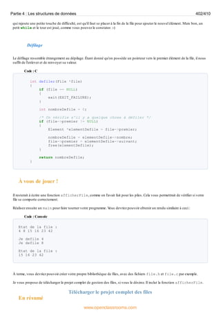 qui rajoute une petite touche de difficulté, est qu'il faut se placer à la fin de la file pour ajouter le nouvel élément. Mais bon, un
petit while et le tour est joué, comme vous pouvez le constater. :-)
Défilage
Le défilage ressemble étrangement au dépilage. Étant donné qu'on possède un pointeur vers le premier élément de la file, il nous
suffit de l'enlever et de renvoyer sa valeur.
Code : C
int defiler(File *file)
{
if (file == NULL)
{
exit(EXIT_FAILURE);
}
int nombreDefile = 0;
/* On vérifie s'il y a quelque chose à défiler */
if (file->premier != NULL)
{
Element *elementDefile = file->premier;
nombreDefile = elementDefile->nombre;
file->premier = elementDefile->suivant;
free(elementDefile);
}
return nombreDefile;
}
À vous de jouer !
Il resterait à écrire une fonction afficherFile, comme on l'avait fait pour les piles. Cela vous permettrait de vérifier si votre
file se comporte correctement.
Réalisez ensuite un main pour faire tourner votre programme. V
ous devriez pouvoir obtenir un rendu similaire à ceci :
Code : Console
Etat de la file :
4 8 15 16 23 42
Je defile 4
Je defile 8
Etat de la file :
15 16 23 42
À terme, vous devriez pouvoir créer votre propre bibliothèque de files, avec des fichiers file.h et file.c par exemple.
Je vous propose de télécharger le projet complet de gestion des files, si vous le désirez. Il inclut la fonction afficherFile.
Télécharger le projet complet des files
En résumé
Partie 4 : Les structures de données 402/410
www.openclassrooms.com
 