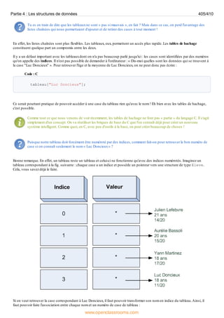 Tu es en train de dire que les tableauxne sont « pas si mauvais », en fait ? Mais dans ce cas, on perd l'avantage des
listes chaînées qui nous permettaient d'ajouter et de retirer des cases à tout moment !
En effet, les listes chaînées sont plus flexibles. Les tableaux, eux, permettent un accès plus rapide. Les tables de hachage
constituent quelque part un compromis entre les deux.
Il y a un défaut important avec les tableauxdont on n'a pas beaucoup parlé jusqu'ici : les cases sont identifiées par des numéros
qu'on appelle des indices. Il n'est pas possible de demander à l'ordinateur : « Dis-moi quelles sont les données qui se trouvent à
la case "Luc Doncieux" ». Pour retrouver l'âge et la moyenne de Luc Doncieux, on ne peut donc pas écrire :
Code : C
tableau["Luc Doncieux"];
Ce serait pourtant pratique de pouvoir accéder à une case du tableau rien qu'avec le nom ! Eh bien avec les tables de hachage,
c'est possible.
Comme tout ce que nous venons de voir récemment, les tables de hachage ne font pas « partie » du langage C. Il s'agit
simplement d'un concept. On va réutiliser les briques de base du C que l'on connaît déjà pour créer un nouveau
système intelligent. Comme quoi, en C, avec peu d'outils à la base, on peut créer beaucoup de choses !
Puisque notre tableau doit forcément être numéroté par des indices, comment fait-on pour retrouver le bon numéro de
case si on connaît seulement le nom « Luc Doncieux» ?
Bonne remarque. En effet, un tableau reste un tableau et celui-ci ne fonctionne qu'avec des indices numérotés. Imaginez un
tableau correspondant à la fig. suivante : chaque case a un indice et possède un pointeur vers une structure de type Eleve.
Cela, vous savez déjà le faire.
Si on veut retrouver la case correspondant à Luc Doncieux, il faut pouvoir transformer son nom en indice du tableau.Ainsi, il
faut pouvoir faire l'association entre chaque nom et un numéro de case de tableau :
Partie 4 : Les structures de données 405/410
www.openclassrooms.com
 