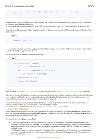 'L' + 'u' + 'c' + ' ' + 'D' + 'o' + 'n' + 'c' + 'i' + 'e' + 'u' +
'x'
On va toutefois avoir un problème : cette somme dépasse 100 ! Comme notre tableau ne fait que 100 cases, si on s'en tient à ça,
on risque de sortir des limites du tableau.
Je vous rappelle que chaque lettre dans la table ASCII peut être numérotée jusqu'à 255. On a donc vite fait de dépasser 100.
Pour régler le problème, on peut utiliser l'opérateur modulo %. V
ous vous souvenez de lui ? Il donne le reste de la division ! Si on
fait le calcul :
Code : C
sommeLettres % 100
… on obtiendra forcément un nombre compris entre 0 et 99. Par exemple, si la somme fait 4315, le reste de la division par 100 est
15. La fonction de hachage retournera donc 15.
V
oici à quoi pourrait ressembler cette fameuse fonction :
Code : C
int hachage(char *chaine)
{
int i = 0, nombreHache = 0;
for (i = 0 ; chaine[i] != '0' ; i++)
{
nombreHache += chaine[i];
}
nombreHache %= 100;
return nombreHache;
}
Si on lui envoie hachage("Luc Doncieux"), elle renvoie 55.Avec hachage("Yann Martinez"), on obtient 80.
Grâce à cette fonction de hachage, vous savez donc dans quelle case de votre tableau vous devez placer vos données ! Lorsque
vous voudrez y accéder plus tard pour en récupérer les données, il suffira de hacher à nouveau le nom de la personne pour
retrouver l'indice de la case du tableau où sont stockées les informations !
Je vous recommande de créer une fonction de recherche qui se chargera de hacher la clé (le nom) et de vous renvoyer un
pointeur vers les données que vous recherchiez. Cela donnerait par exemple :
infosSurLuc = rechercheTableHachage(tableau, "Luc Doncieux");
Gérer les collisions
Quand la fonction de hachage renvoie le même nombre pour deuxclés différentes, on dit qu'il y a collision. Par exemple dans
notre cas, si nous avions un anagramme de Luc Doncieuxqui s'appelle Luc Doncueix, la somme des lettres est la même, donc le
résultat de la fonction de hachage sera le même !
Deuxraisons peuvent expliquer une collision.
La fonction de hachage n'est pas très performante. C'est notre cas. Nous avons écrit une fonction très simple (mais
néanmoins suffisante) pour nos exemples. Les fonctions MD5 et SHA1 mentionnées plus tôt sont de bonne qualité car
elles produisent très peu de collisions. Notez que SHA1 est aujourd'hui préférée à MD5 car c'est celle des deuxqui en
produit le moins.
Le tableau dans lequel on stocke nos données est trop petit. Si on crée un tableau de 4 cases et qu'on souhaite stocker 5
personnes, on aura à coup sûr une collision, c'est-à-dire que notre fonction de hachage donnera le même indice pour
deuxnoms différents.
Partie 4 : Les structures de données 407/410
www.openclassrooms.com
 