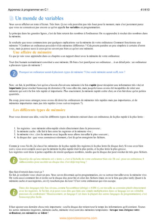 Un monde de variables
V
ous savez afficher un texte à l'écran. Très bien. Ça ne vole peut-être pas très haut pour le moment, mais c'est justement parce
que vous ne connaissez pas encore ce qu'on appelle les variables en programmation.
Le principe dans les grandes lignes, c'est de faire retenir des nombres à l'ordinateur. On va apprendre à stocker des nombres dans
la mémoire.
Je souhaite que nous commencions par quelques explications sur la mémoire de votre ordinateur. Comment fonctionne une
mémoire ? Combien un ordinateur possède-t-il de mémoires différentes ? Cela pourra paraître un peu simpliste à certains d'entre
vous, mais je pense aussi à ceuxqui ne savent pas bien ce qu'est une mémoire.
Une affaire de mémoire
Ce que je vais vous apprendre dans ce chapitre a un rapport direct avec la mémoire de votre ordinateur.
Tout être humain normalement constitué a une mémoire. Eh bien c'est pareil pour un ordinateur… à un détail près : un ordinateur
a plusieurs types de mémoire !
Pourquoi un ordinateur aurait-il plusieurs types de mémoire ? Une seule mémoire aurait suffi, non ?
Non : en fait, le problème c'est qu'on a besoin d'avoir une mémoire à la fois rapide (pour récupérer une information très vite) et
importante (pour stocker beaucoup de données). Or, vous allez rire, mais jusqu'ici nous avons été incapables de créer une
mémoire qui soit à la fois très rapide et importante. Plus exactement, la mémoire rapide coûte cher, on n'en fait donc qu'en petites
quantités.
Du coup, pour nous arranger, nous avons dû doter les ordinateurs de mémoires très rapides mais pas importantes, et de
mémoires importantes mais pas très rapides (vous suivez toujours ?).
Les différents types de mémoire
Pour vous donner une idée, voici les différents types de mémoire existant dans un ordinateur, de la plus rapide à la plus lente :
1. les registres : une mémoire ultra-rapide située directement dans le processeur ;
2. la mémoire cache : elle fait le lien entre les registres et la mémoire vive ;
3. la mémoire vive : c'est la mémoire avec laquelle nous allons travailler le plus souvent ;
4. le disque dur : que vous connaissez sûrement, c'est là qu'on enregistre les fichiers.
Comme je vous l'ai dit, j'ai classé les mémoires de la plus rapide (les registres) à la plus lente (le disque dur). Si vous avez bien
suivi, vous avez compris aussi que la mémoire la plus rapide était la plus petite, et la plus lente la plus grosse.
Les registres sont donc à peine capables de retenir quelques nombres, tandis que le disque dur peut stocker de très gros fichiers.
Quand je dis qu'une mémoire est « lente », c'est à l'échelle de votre ordinateur bien sûr. Eh oui : pour un ordinateur, 8
millisecondes pour accéder au disque dur, c'est déjà trop long !
Que faut-il retenir dans tout ça ?
En fait, je souhaite vous situer un peu. V
ous savez désormais qu'en programmation, on va surtout travailler avec la mémoire vive.
On verra aussi comment lire et écrire sur le disque dur, pour lire et créer des fichiers (mais on ne le fera que plus tard). Quant à la
mémoire cache et auxregistres, on n'y touchera pas du tout ! C'est votre ordinateur qui s'en occupe.
Dans des langages très bas niveau, comme l'assembleur (abrégé « ASM »), on travaille au contraire plutôt directement
avec les registres. Je l'ai fait, et je peuxvous dire que faire une simple multiplication dans ce langage est un véritable
parcours du combattant ! Heureusement, en langage C (et dans la plupart des autres langages de programmation), c'est
beaucoup plus facile.
Il faut ajouter une dernière chose très importante : seul le disque dur retient tout le temps les informations qu'il contient. Toutes
les autres mémoires (registres, mémoire cache, mémoire vive) sont des mémoires temporaires : lorsque vous éteignez votre
ordinateur, ces mémoires se vident !
Apprenez à programmer en C ! 41/410
www.openclassrooms.com
 