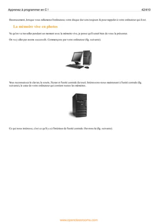 Heureusement, lorsque vous rallumerez l'ordinateur, votre disque dur sera toujours là pour rappeler à votre ordinateur qui il est.
La mémoire vive en photos
Vu qu'on va travailler pendant un moment avec la mémoire vive, je pense qu'il serait bien de vous la présenter.
On va y aller par zooms successifs. Commençons par votre ordinateur (fig. suivante).
V
ous reconnaissez le clavier, la souris, l'écran et l'unité centrale (la tour). Intéressons-nous maintenant à l'unité centrale (fig.
suivante), le cœur de votre ordinateur qui contient toutes les mémoires.
Ce qui nous intéresse, c'est ce qu'il y a à l'intérieur de l'unité centrale. Ouvrons-la (fig. suivante).
Apprenez à programmer en C ! 42/410
www.openclassrooms.com
 