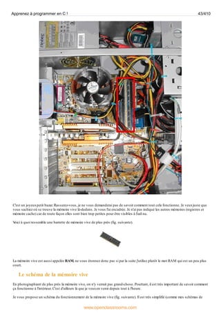 C'est un joyeuxpetit bazar. Rassurez-vous, je ne vous demanderai pas de savoir comment tout cela fonctionne. Je veuxjuste que
vous sachiez où se trouve la mémoire vive là-dedans. Je vous l'ai encadrée. Je n'ai pas indiqué les autres mémoires (registres et
mémoire cache) car de toute façon elles sont bien trop petites pour être visibles à l'œil nu.
V
oici à quoi ressemble une barrette de mémoire vive de plus près (fig. suivante).
La mémoire vive est aussi appelée RAM, ne vous étonnez donc pas si par la suite j'utilise plutôt le mot RAM qui est un peu plus
court.
Le schéma de la mémoire vive
En photographiant de plus près la mémoire vive, on n'y verrait pas grand-chose. Pourtant, il est très important de savoir comment
ça fonctionne à l'intérieur. C'est d'ailleurs là que je veuxen venir depuis tout à l'heure.
Je vous propose un schéma du fonctionnement de la mémoire vive (fig. suivante). Il est très simplifié (comme mes schémas de
Apprenez à programmer en C ! 43/410
www.openclassrooms.com
 