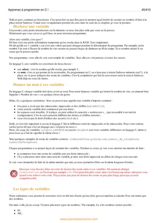 V
oilà en gros comment ça fonctionne. C'est peut-être un peu flou pour le moment (quel intérêt de stocker un nombre s'il faut à la
place retenir l'adresse ?) mais tout va rapidement prendre du sens dans la suite de ce chapitre, je vous le promets.
Déclarer une variable
Croyez-moi, cette petite introduction sur la mémoire va nous être plus utile que vous ne le pensez.
Maintenant que vous savez ce qu'il faut, on peut retourner programmer.
Alors une variable, c'est quoi ?
Eh bien c'est une petite information temporaire qu'on stocke dans la RAM. Tout simplement.
On dit qu'elle est « variable » car c'est une valeur qui peut changer pendant le déroulement du programme. Par exemple, notre
nombre 5 de tout à l'heure (le nombre de vies restant au joueur) risque de diminuer au fil du temps. Si ce nombre atteint 0, on
saura que le joueur a perdu.
Nos programmes, vous allez le voir, sont remplis de variables. V
ous allez en voir partout, à toutes les sauces.
En langage C, une variable est constituée de deuxchoses :
une valeur : c'est le nombre qu'elle stocke, par exemple 5 ;
un nom : c'est ce qui permet de la reconnaître. En programmant en C, on n'aura pas à retenir l'adresse mémoire (ouf !) : à la
place, on va juste indiquer des noms de variables. C'est le compilateur qui fera la conversion entre le nom et l'adresse.
V
oilà déjà un souci de moins.
Donner un nom à ses variables
En langage C, chaque variable doit donc avoir un nom. Pour notre fameuse variable qui retient le nombre de vies, on aimerait bien
l'appeler « Nombre de vies » ou quelque chose du genre.
Hélas, il y a quelques contraintes. V
ous ne pouvez pas appeler une variable n'importe comment :
il ne peut y avoir que des minuscules, majuscules et des chiffres (abcABC012) ;
votre nom de variable doit commencer par une lettre ;
les espaces sont interdits. À la place, on peut utiliser le caractère « underscore » _ (qui ressemble à un trait de
soulignement). C'est le seul caractère différent des lettres et chiffres autorisé ;
vous n'avez pas le droit d'utiliser des accents (éàê etc.).
Enfin, et c'est très important à savoir, le langage C fait la différence entre les majuscules et les minuscules. Pour votre culture,
sachez qu'on dit que c'est un langage qui « respecte la casse ».
Donc, du coup, les variables largeur, LARGEUR ou encore LArgEuR sont trois variables différentes en langage C, même si
pour nous ça a l'air de signifier la même chose !
V
oici quelques exemples de noms de variables corrects : nombreDeVies, prenom, nom, numero_de_telephone,
numeroDeTelephone.
Chaque programmeur a sa propre façon de nommer des variables. Pendant ce cours, je vais vous montrer ma manière de faire :
je commence tous mes noms de variables par une lettre minuscule ;
s'il y a plusieurs mots dans mon nom de variable, je mets une lettre majuscule au début de chaque nouveau mot.
Je vais vous demander de faire de la même manière que moi, ça nous permettra d'être sur la même longueur d'ondes.
Quoi que vous fassiez, faites en sorte de donner des noms clairs à vos variables. On aurait pu abréger
nombreDeVies, en l'écrivant par exemple ndv. C'est peut-être plus court, mais c'est beaucoup moins clair pour vous
quand vous relisez votre code. N'ayez donc pas peur de donner des noms un peu plus longs pour que ça reste
compréhensible.
Les types de variables
Notre ordinateur, vous pourrez le constater, n'est en fait rien d'autre qu'une (très grosse) machine à calculer. Il ne sait traiter que
des nombres.
Oui mais voilà, j'ai un scoop ! Il existe plusieurs types de nombres ! Par exemple, il y a les nombres entiers positifs :
45 ;
398 ;
Apprenez à programmer en C ! 45/410
www.openclassrooms.com
 