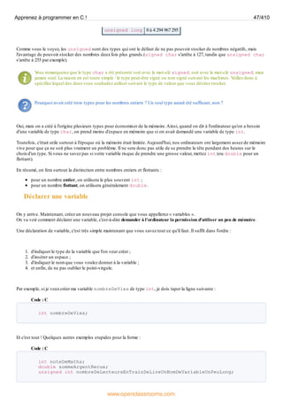 unsigned long 0 à 4 294 967 295
Comme vous le voyez, les unsigned sont des types qui ont le défaut de ne pas pouvoir stocker de nombres négatifs, mais
l'avantage de pouvoir stocker des nombres deuxfois plus grands (signed char s'arrête à 127, tandis que unsigned char
s'arrête à 255 par exemple).
V
ous remarquerez que le type char a été présenté soit avec le mot-clé signed, soit avec le mot-clé unsigned, mais
jamais seul. La raison en est toute simple : le type peut-être signé ou non signé suivant les machines. Veillez donc à
spécifier lequel des deuxvous souhaitez utiliser suivant le type de valeur que vous désirez stocker.
Pourquoi avoir créé trois types pour les nombres entiers ? Un seul type aurait été suffisant, non ?
Oui, mais on a créé à l'origine plusieurs types pour économiser de la mémoire.Ainsi, quand on dit à l'ordinateur qu'on a besoin
d'une variable de type char, on prend moins d'espace en mémoire que si on avait demandé une variable de type int.
Toutefois, c'était utile surtout à l'époque où la mémoire était limitée.Aujourd'hui, nos ordinateurs ont largement assez de mémoire
vive pour que ça ne soit plus vraiment un problème. Il ne sera donc pas utile de se prendre la tête pendant des heures sur le
choixd'un type. Si vous ne savez pas si votre variable risque de prendre une grosse valeur, mettez int (ou double pour un
flottant).
En résumé, on fera surtout la distinction entre nombres entiers et flottants :
pour un nombre entier, on utilisera le plus souvent int ;
pour un nombre flottant, on utilisera généralement double.
Déclarer une variable
On y arrive. Maintenant, créez un nouveau projet console que vous appellerez « variables ».
On va voir comment déclarer une variable, c'est-à-dire demander à l'ordinateur la permission d'utiliser un peu de mémoire.
Une déclaration de variable, c'est très simple maintenant que vous savez tout ce qu'il faut. Il suffit dans l'ordre :
1. d'indiquer le type de la variable que l'on veut créer ;
2. d'insérer un espace ;
3. d'indiquer le nom que vous voulez donner à la variable ;
4. et enfin, de ne pas oublier le point-virgule.
Par exemple, si je veuxcréer ma variable nombreDeVies de type int, je dois taper la ligne suivante :
Code : C
int nombreDeVies;
Et c'est tout ! Quelques autres exemples stupides pour la forme :
Code : C
int noteDeMaths;
double sommeArgentRecue;
unsigned int nombreDeLecteursEnTrainDeLireUnNomDeVariableUnPeuLong;
Apprenez à programmer en C ! 47/410
www.openclassrooms.com
 