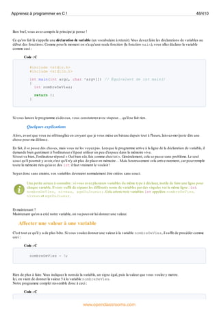 Bon bref, vous avez compris le principe je pense !
Ce qu'on fait là s'appelle une déclaration de variable (un vocabulaire à retenir). V
ous devez faire les déclarations de variables au
début des fonctions. Comme pour le moment on n'a qu'une seule fonction (la fonction main), vous allez déclarer la variable
comme ceci :
Code : C
#include <stdio.h>
#include <stdlib.h>
int main(int argc, char *argv[]) // Équivalent de int main()
{
int nombreDeVies;
return 0;
}
Si vous lancez le programme ci-dessus, vous constaterez avec stupeur… qu'il ne fait rien.
Quelques explications
Alors, avant que vous ne m'étrangliez en croyant que je vous mène en bateau depuis tout à l'heure, laissez-moi juste dire une
chose pour ma défense.
En fait, il se passe des choses, mais vous ne les voyez pas. Lorsque le programme arrive à la ligne de la déclaration de variable, il
demande bien gentiment à l'ordinateur s'il peut utiliser un peu d'espace dans la mémoire vive.
Si tout va bien, l'ordinateur répond « Oui bien sûr, fais comme chez toi ». Généralement, cela se passe sans problème. Le seul
souci qu'il pourrait y avoir, c'est qu'il n'y ait plus de place en mémoire… Mais heureusement cela arrive rarement, car pour remplir
toute la mémoire rien qu'avec des int il faut vraiment le vouloir !
Soyez donc sans crainte, vos variables devraient normalement être créées sans souci.
Une petite astuce à connaître : si vous avez plusieurs variables du même type à déclarer, inutile de faire une ligne pour
chaque variable. Il vous suffit de séparer les différents noms de variables par des virgules sur la même ligne : int
nombreDeVies, niveau, ageDuJoueur;. Cela créera trois variables int appelées nombreDeVies,
niveau et ageDuJoueur.
Et maintenant ?
Maintenant qu'on a créé notre variable, on va pouvoir lui donner une valeur.
Affecter une valeur à une variable
C'est tout ce qu'il y a de plus bête. Si vous voulez donner une valeur à la variable nombreDeVies, il suffit de procéder comme
ceci :
Code : C
nombreDeVies = 5;
Rien de plus à faire. V
ous indiquez le nom de la variable, un signe égal, puis la valeur que vous voulez y mettre.
Ici, on vient de donner la valeur 5 à la variable nombreDeVies.
Notre programme complet ressemble donc à ceci :
Code : C
Apprenez à programmer en C ! 48/410
www.openclassrooms.com
 