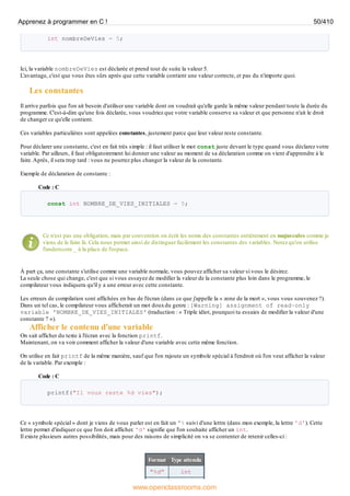 int nombreDeVies = 5;
Ici, la variable nombreDeVies est déclarée et prend tout de suite la valeur 5.
L'avantage, c'est que vous êtes sûrs après que cette variable contient une valeur correcte, et pas du n'importe quoi.
Les constantes
Il arrive parfois que l'on ait besoin d'utiliser une variable dont on voudrait qu'elle garde la même valeur pendant toute la durée du
programme. C'est-à-dire qu'une fois déclarée, vous voudriez que votre variable conserve sa valeur et que personne n'ait le droit
de changer ce qu'elle contient.
Ces variables particulières sont appelées constantes, justement parce que leur valeur reste constante.
Pour déclarer une constante, c'est en fait très simple : il faut utiliser le mot const juste devant le type quand vous déclarez votre
variable. Par ailleurs, il faut obligatoirement lui donner une valeur au moment de sa déclaration comme on vient d'apprendre à le
faire.Après, il sera trop tard : vous ne pourrez plus changer la valeur de la constante.
Exemple de déclaration de constante :
Code : C
const int NOMBRE_DE_VIES_INITIALES = 5;
Ce n'est pas une obligation, mais par convention on écrit les noms des constantes entièrement en majuscules comme je
viens de le faire là. Cela nous permet ainsi de distinguer facilement les constantes des variables. Notez qu'on utilise
l'underscore _ à la place de l'espace.
À part ça, une constante s'utilise comme une variable normale, vous pouvez afficher sa valeur si vous le désirez.
La seule chose qui change, c'est que si vous essayez de modifier la valeur de la constante plus loin dans le programme, le
compilateur vous indiquera qu'il y a une erreur avec cette constante.
Les erreurs de compilation sont affichées en bas de l'écran (dans ce que j'appelle la « zone de la mort », vous vous souvenez ?).
Dans un tel cas, le compilateur vous afficherait un mot douxdu genre : [Warning] assignment of read-only
variable 'NOMBRE_DE_VIES_INITIALES' (traduction : « Triple idiot, pourquoi tu essaies de modifier la valeur d'une
constante ? »).
Afficher le contenu d'une variable
On sait afficher du texte à l'écran avec la fonction printf.
Maintenant, on va voir comment afficher la valeur d'une variable avec cette même fonction.
On utilise en fait printf de la même manière, sauf que l'on rajoute un symbole spécial à l'endroit où l'on veut afficher la valeur
de la variable. Par exemple :
Code : C
printf("Il vous reste %d vies");
Ce « symbole spécial » dont je viens de vous parler est en fait un '% suivi d'une lettre (dans mon exemple, la lettre 'd'). Cette
lettre permet d'indiquer ce que l'on doit afficher. 'd' signifie que l'on souhaite afficher un int.
Il existe plusieurs autres possibilités, mais pour des raisons de simplicité on va se contenter de retenir celles-ci :
Format Type attendu
"%d" int
Apprenez à programmer en C ! 50/410
www.openclassrooms.com
 