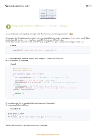 "%ld" long
"%f" float
"%f" double
Remarquez que le format utilisé pour afficher un float et un double est identique.
Je vous parlerai des autres symboles en temps voulu. Pour le moment, retenez uniquement ceux-ci
On a presque fini. On a indiqué qu'à un endroit précis on voulait afficher un nombre entier, mais on n'a pas précisé lequel ! Il faut
donc indiquer à la fonction printf quelle est la variable dont on veut afficher la valeur.
Pour ce faire, vous devez taper le nom de la variable après les guillemets et après avoir rajouté une virgule, comme ceci :
Code : C
printf("Il vous reste %d vies", nombreDeVies);
Le %d sera remplacé par la variable indiquée après la virgule, à savoir nombreDeVies.
On se teste ça dans un programme ?
Code : C
#include <stdio.h>
#include <stdlib.h>
int main(int argc, char *argv[])
{
int nombreDeVies = 5; // Au départ, le joueur a 5 vies
printf("Vous avez %d viesn", nombreDeVies);
printf("**** B A M ****n"); // Là il se prend un grand coup sur
la tête
nombreDeVies = 4; // Il vient de perdre une vie !
printf("Ah desole, il ne vous reste plus que %d vies maintenant
!nn", nombreDeVies);
return 0;
}
Ça pourrait presque être un jeu vidéo (il faut juste beaucoup d'imagination).
Ce programme affiche ceci à l'écran :
Code : Console
Vous avez 5 vies
**** B A M ****
Ah desole, il ne vous reste plus que 4 vies maintenant !
V
ous devriez reconnaître ce qui se passe dans votre programme.
Apprenez à programmer en C ! 51/410
www.openclassrooms.com
 