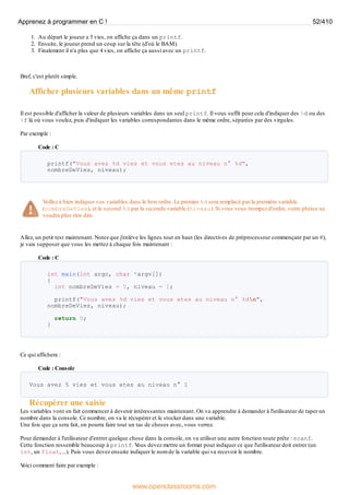 1. Au départ le joueur a 5 vies, on affiche ça dans un printf.
2. Ensuite, le joueur prend un coup sur la tête (d'où le BAM).
3. Finalement il n'a plus que 4 vies, on affiche ça aussi avec un printf.
Bref, c'est plutôt simple.
Afficher plusieurs variables dans un même printf
Il est possible d'afficher la valeur de plusieurs variables dans un seul printf. Il vous suffit pour cela d'indiquer des %d ou des
%f là où vous voulez, puis d'indiquer les variables correspondantes dans le même ordre, séparées par des virgules.
Par exemple :
Code : C
printf("Vous avez %d vies et vous etes au niveau n° %d",
nombreDeVies, niveau);
Veillez à bien indiquer vos variables dans le bon ordre. Le premier %d sera remplacé par la première variable
(nombreDeVies), et le second %d par la seconde variable (niveau). Si vous vous trompez d'ordre, votre phrase ne
voudra plus rien dire.
Allez, un petit test maintenant. Notez que j'enlève les lignes tout en haut (les directives de préprocesseur commençant par un #),
je vais supposer que vous les mettez à chaque fois maintenant :
Code : C
int main(int argc, char *argv[])
{
int nombreDeVies = 5, niveau = 1;
printf("Vous avez %d vies et vous etes au niveau n° %dn",
nombreDeVies, niveau);
return 0;
}
Ce qui affichera :
Code : Console
Vous avez 5 vies et vous etes au niveau n° 1
Récupérer une saisie
Les variables vont en fait commencer à devenir intéressantes maintenant. On va apprendre à demander à l'utilisateur de taper un
nombre dans la console. Ce nombre, on va le récupérer et le stocker dans une variable.
Une fois que ça sera fait, on pourra faire tout un tas de choses avec, vous verrez.
Pour demander à l'utilisateur d'entrer quelque chose dans la console, on va utiliser une autre fonction toute prête : scanf.
Cette fonction ressemble beaucoup à printf. V
ous devez mettre un format pour indiquer ce que l'utilisateur doit entrer (un
int, un float, ...). Puis vous devez ensuite indiquer le nom de la variable qui va recevoir le nombre.
V
oici comment faire par exemple :
Apprenez à programmer en C ! 52/410
www.openclassrooms.com
 