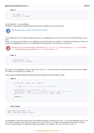 Code : C
int age = 0;
scanf("%d", &age);
On doit mettre le %d entre guillemets.
Par ailleurs, il faut mettre le symbole & devant le nom de la variable qui va recevoir la valeur.
Euh, pourquoi mettre un & devant le nom de la variable ?
Là, il va falloir que vous me fassiez confiance. Si je dois vous expliquer ça tout de suite, on n'est pas sortis de l'auberge, croyez-
moi !
Que je vous rassure quand même : je vous expliquerai un peu plus tard ce que signifie ce symbole. Pour le moment, je choisis de
ne pas vous l'expliquer pour ne pas vous embrouiller, c'est donc plutôt un service que je vous rends là !
Attention, il y a une petite divergence de format entre printf et scanf ! Pour récupérer un float, c'est le format
"%f" qu'il faut utiliser, mais pour le type double c'est le format "%lf".
Code : C
double poids = 0;
scanf("%lf", &poids);
Revenons à notre programme. Lorsque celui-ci arrive à un scanf, il se met en pause et attend que l'utilisateur entre un nombre.
Ce nombre sera stocké dans la variable age.
V
oici un petit programme simple qui demande l'âge de l'utilisateur et qui le lui affiche ensuite :
Code : C
int main(int argc, char *argv[])
{
int age = 0; // On initialise la variable à 0
printf("Quel age avez-vous ? ");
scanf("%d", &age); // On demande d'entrer l'âge avec scanf
printf("Ah ! Vous avez donc %d ans !nn", age);
return 0;
}
Code : Console
Quel age avez-vous ? 20
Ah ! Vous avez donc 20 ans !
Le programme se met donc en pause après avoir affiché la question « Quel age avez-vous ? ». Le curseur apparaît à l'écran, vous
devez taper un nombre entier (votre âge). Tapez ensuite sur « Entrée » pour valider, et le programme continuera à s'exécuter.
Ici, tout ce qu'il fait après c'est afficher la valeur de la variable age à l'écran (« Ah ! Vous avez donc 20 ans ! »).
Apprenez à programmer en C ! 53/410
www.openclassrooms.com
 