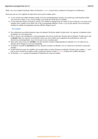 V
oilà, vous avez compris le principe. Grâce à la fonction scanf, on peut donc commencer à interagir avec l'utilisateur.
Notez que rien ne vous empêche de taper autre chose qu'un nombre entier :
si vous rentrez un nombre décimal, comme 2.9, il sera automatiquement tronqué, c'est-à-dire que seule la partie entière
sera conservée. Dans ce cas, c'est le nombre 2 qui aurait été stocké dans la variable ;
si vous tapez des lettres au hasard (« éèydf »), la variable ne changera pas de valeur. Ce qui est bien ici, c'est qu'on avait
initialisé notre variable à 0 au début. De ce fait, le programme affichera « 0 ans » si ça n'a pas marché. Si on n'avait pas
initialisé la variable, le programme aurait pu afficher n'importe quoi !
En résumé
Nos ordinateurs possèdent plusieurs types de mémoire. De la plus rapide à la plus lente : les registres, la mémoire cache,
la mémoire vive et le disque dur.
Pour « retenir » des informations, notre programme a besoin de stocker des données dans la mémoire. Il utilise pour cela
la mémoire vive. Les registres et la mémoire cache sont aussi utilisés pour augmenter les performances, mais cela
fonctionne automatiquement, nous n'avons pas à nous en préoccuper.
Dans notre code source, les variables sont des données stockées temporairement en mémoire vive. La valeur de ces
données peut changer au cours du programme.
À l'opposé, on parle de constantes pour des données stockées en mémoire vive. La valeur de ces données ne peut pas
changer.
Il existe plusieurs types de variables, qui occupent plus ou moins d'espace en mémoire. Certains types comme int sont
prévus pour stocker des nombres entiers, tandis que d'autres comme double stockent des nombres décimaux.
La fonction scanf permet de demander à l'utilisateur de saisir un nombre.
Apprenez à programmer en C ! 54/410
www.openclassrooms.com
 