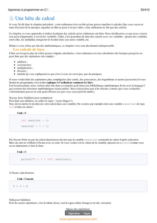Une bête de calcul
Je vous l'ai dit dans le chapitre précédent : votre ordinateur n'est en fait qu'une grosse machine à calculer. Que vous soyez en
train d'écouter de la musique, regarder un film ou jouer à un jeu vidéo, votre ordinateur ne fait que des calculs.
Ce chapitre va vous apprendre à réaliser la plupart des calculs qu'un ordinateur sait faire. Nous réutiliserons ce que nous venons
tout juste d'apprendre, à savoir les variables. L'idée, c'est justement de faire des calculs avec vos variables : ajouter des variables
entre elles, les multiplier, enregistrer le résultat dans une autre variable, etc.
Même si vous n'êtes pas fan des mathématiques, ce chapitre vous sera absolument indispensable.
Les calculs de base
Il faut savoir qu'en plus de n'être qu'une vulgaire calculatrice, votre ordinateur est une calculatrice très basique puisqu'on ne
peut faire que des opérations très simples :
addition ;
soustraction;
multiplication ;
division ;
modulo (je vous expliquerai ce que c'est si vous ne savez pas, pas de panique).
Si vous voulez faire des opérations plus compliquées (des carrés, des puissances, des logarithmes et autres joyeusetés) il vous
faudra les programmer, c'est-à-dire expliquer à l'ordinateur comment les faire.
Fort heureusement, nous verrons plus loin dans ce chapitre qu'il existe une bibliothèque mathématique livrée avec le langage C
qui contient des fonctions mathématiques toutes prêtes. V
ous n'aurez donc pas à les réécrire, à moins que vous souhaitiez
volontairement passer un sale quart d'heure (ou que vous soyez prof de maths).
V
oyons donc l'addition pour commencer.
Pour faire une addition, on utilise le signe + (sans blague !).
V
ous devez mettre le résultat de votre calcul dans une variable. On va donc par exemple créer une variable resultat de type
int et faire un calcul :
Code : C
int resultat = 0;
resultat = 5 + 3;
Pas besoin d'être un pro du calcul mental pour deviner que la variable resultat contiendra la valeur 8 après exécution.
Bien sûr, rien ne s'affiche à l'écran avec ce code. Si vous voulez voir la valeur de la variable, rajoutez un printf comme vous
savez maintenant si bien le faire :
Code : C
printf("5 + 3 = %d", resultat);
À l'écran, cela donnera :
Code : Console
5 + 3 = 8
V
oilà pour l'addition.
Pour les autres opérations, c'est la même chose, seul le signe utilisé change (voir tab. suivante).
Signes des opérateurs
Opération Signe
Apprenez à programmer en C ! 55/410
www.openclassrooms.com
 