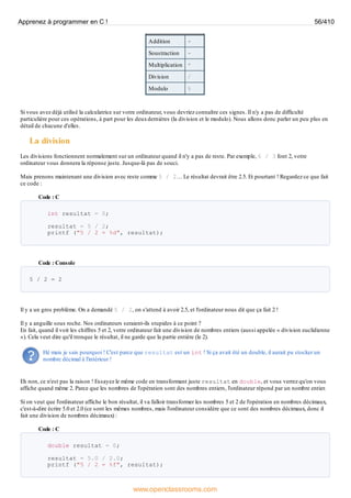 Addition +
Soustraction -
Multiplication *
Division /
Modulo %
Si vous avez déjà utilisé la calculatrice sur votre ordinateur, vous devriez connaître ces signes. Il n'y a pas de difficulté
particulière pour ces opérations, à part pour les deuxdernières (la division et le modulo). Nous allons donc parler un peu plus en
détail de chacune d'elles.
La division
Les divisions fonctionnent normalement sur un ordinateur quand il n'y a pas de reste. Par exemple, 6 / 3 font 2, votre
ordinateur vous donnera la réponse juste. Jusque-là pas de souci.
Mais prenons maintenant une division avec reste comme 5 / 2… Le résultat devrait être 2.5. Et pourtant ! Regardez ce que fait
ce code :
Code : C
int resultat = 0;
resultat = 5 / 2;
printf ("5 / 2 = %d", resultat);
Code : Console
5 / 2 = 2
Il y a un gros problème. On a demandé 5 / 2, on s'attend à avoir 2.5, et l'ordinateur nous dit que ça fait 2 !
Il y a anguille sous roche. Nos ordinateurs seraient-ils stupides à ce point ?
En fait, quand il voit les chiffres 5 et 2, votre ordinateur fait une division de nombres entiers (aussi appelée « division euclidienne
»). Cela veut dire qu'il tronque le résultat, il ne garde que la partie entière (le 2).
Hé mais je sais pourquoi ! C'est parce que resultat est un int ! Si ça avait été un double, il aurait pu stocker un
nombre décimal à l'intérieur !
Eh non, ce n'est pas la raison ! Essayez le même code en transformant juste resultat en double, et vous verrez qu'on vous
affiche quand même 2. Parce que les nombres de l'opération sont des nombres entiers, l'ordinateur répond par un nombre entier.
Si on veut que l'ordinateur affiche le bon résultat, il va falloir transformer les nombres 5 et 2 de l'opération en nombres décimaux,
c'est-à-dire écrire 5.0 et 2.0 (ce sont les mêmes nombres, mais l'ordinateur considère que ce sont des nombres décimaux, donc il
fait une division de nombres décimaux) :
Code : C
double resultat = 0;
resultat = 5.0 / 2.0;
printf ("5 / 2 = %f", resultat);
Apprenez à programmer en C ! 56/410
www.openclassrooms.com
 