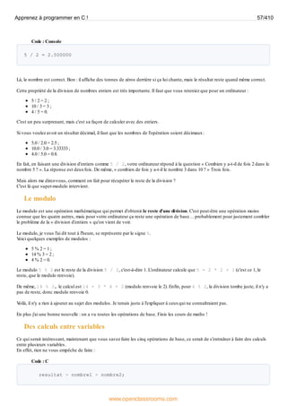 Code : Console
5 / 2 = 2.500000
Là, le nombre est correct. Bon : il affiche des tonnes de zéros derrière si ça lui chante, mais le résultat reste quand même correct.
Cette propriété de la division de nombres entiers est très importante. Il faut que vous reteniez que pour un ordinateur :
5 / 2 = 2 ;
10 / 3 = 3 ;
4 / 5 = 0.
C'est un peu surprenant, mais c'est sa façon de calculer avec des entiers.
Si vous voulez avoir un résultat décimal, il faut que les nombres de l'opération soient décimaux:
5.0 / 2.0 = 2.5 ;
10.0 / 3.0 = 3.33333 ;
4.0 / 5.0 = 0.8.
En fait, en faisant une division d'entiers comme 5 / 2, votre ordinateur répond à la question « Combien y a-t-il de fois 2 dans le
nombre 5 ? ». La réponse est deuxfois. De même, « combien de fois y a-t-il le nombre 3 dans 10 ? » Trois fois.
Mais alors me direz-vous, comment on fait pour récupérer le reste de la division ?
C'est là que super-modulo intervient.
Le modulo
Le modulo est une opération mathématique qui permet d'obtenir le reste d'une division. C'est peut-être une opération moins
connue que les quatre autres, mais pour votre ordinateur ça reste une opération de base… probablement pour justement combler
le problème de la « division d'entiers » qu'on vient de voir.
Le modulo, je vous l'ai dit tout à l'heure, se représente par le signe %.
V
oici quelques exemples de modulos :
5 % 2 = 1 ;
14 % 3 = 2 ;
4 % 2 = 0.
Le modulo 5 % 2 est le reste de la division 5 / 2, c'est-à-dire 1. L'ordinateur calcule que 5 = 2 * 2 + 1 (c'est ce 1, le
reste, que le modulo renvoie).
De même, 14 % 3, le calcul est 14 = 3 * 4 + 2 (modulo renvoie le 2). Enfin, pour 4 % 2, la division tombe juste, il n'y a
pas de reste, donc modulo renvoie 0.
V
oilà, il n'y a rien à ajouter au sujet des modulos. Je tenais juste à l'expliquer à ceuxqui ne connaîtraient pas.
En plus j'ai une bonne nouvelle : on a vu toutes les opérations de base. Finis les cours de maths !
Des calculs entre variables
Ce qui serait intéressant, maintenant que vous savez faire les cinq opérations de base, ce serait de s'entraîner à faire des calculs
entre plusieurs variables.
En effet, rien ne vous empêche de faire :
Code : C
resultat = nombre1 + nombre2;
Apprenez à programmer en C ! 57/410
www.openclassrooms.com
 