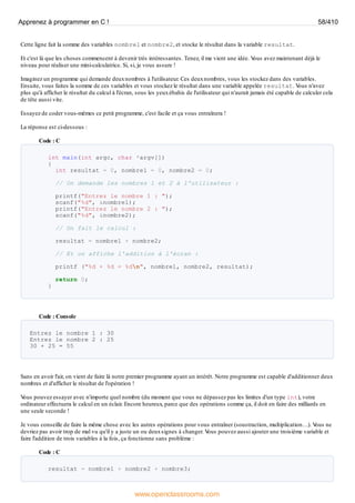 Cette ligne fait la somme des variables nombre1 et nombre2, et stocke le résultat dans la variable resultat.
Et c'est là que les choses commencent à devenir très intéressantes. Tenez, il me vient une idée. V
ous avez maintenant déjà le
niveau pour réaliser une mini-calculatrice. Si, si, je vous assure !
Imaginez un programme qui demande deuxnombres à l'utilisateur. Ces deuxnombres, vous les stockez dans des variables.
Ensuite, vous faites la somme de ces variables et vous stockez le résultat dans une variable appelée resultat. V
ous n'avez
plus qu'à afficher le résultat du calcul à l'écran, sous les yeuxébahis de l'utilisateur qui n'aurait jamais été capable de calculer cela
de tête aussi vite.
Essayez de coder vous-mêmes ce petit programme, c'est facile et ça vous entraînera !
La réponse est ci-dessous :
Code : C
int main(int argc, char *argv[])
{
int resultat = 0, nombre1 = 0, nombre2 = 0;
// On demande les nombres 1 et 2 à l'utilisateur :
printf("Entrez le nombre 1 : ");
scanf("%d", &nombre1);
printf("Entrez le nombre 2 : ");
scanf("%d", &nombre2);
// On fait le calcul :
resultat = nombre1 + nombre2;
// Et on affiche l'addition à l'écran :
printf ("%d + %d = %dn", nombre1, nombre2, resultat);
return 0;
}
Code : Console
Entrez le nombre 1 : 30
Entrez le nombre 2 : 25
30 + 25 = 55
Sans en avoir l'air, on vient de faire là notre premier programme ayant un intérêt. Notre programme est capable d'additionner deux
nombres et d'afficher le résultat de l'opération !
V
ous pouvez essayer avec n'importe quel nombre (du moment que vous ne dépassez pas les limites d'un type int), votre
ordinateur effectuera le calcul en un éclair. Encore heureux, parce que des opérations comme ça, il doit en faire des milliards en
une seule seconde !
Je vous conseille de faire la même chose avec les autres opérations pour vous entraîner (soustraction, multiplication…). V
ous ne
devriez pas avoir trop de mal vu qu'il y a juste un ou deuxsignes à changer. V
ous pouvez aussi ajouter une troisième variable et
faire l'addition de trois variables à la fois, ça fonctionne sans problème :
Code : C
resultat = nombre1 + nombre2 + nombre3;
Apprenez à programmer en C ! 58/410
www.openclassrooms.com
 