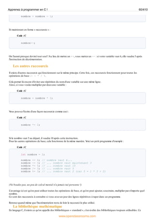 nombre = nombre - 1;
Et maintenant en forme « raccourcie » :
Code : C
nombre--;
On l'aurait presque deviné tout seul !Au lieu de mettre un ++, vous mettez un -- : si votre variable vaut 6, elle vaudra 5 après
l'instruction de décrémentation.
Les autres raccourcis
Il existe d'autres raccourcis qui fonctionnent sur le même principe. Cette fois, ces raccourcis fonctionnent pour toutes les
opérations de base : + - * / %.
Cela permet là encore d'éviter une répétition du nom d'une variable sur une même ligne.
Ainsi, si vous voulez multiplier par deuxune variable :
Code : C
nombre = nombre * 2;
V
ous pouvez l'écrire d'une façon raccourcie comme ceci :
Code : C
nombre *= 2;
Si le nombre vaut 5 au départ, il vaudra 10 après cette instruction.
Pour les autres opérations de base, cela fonctionne de la même manière. V
oici un petit programme d'exemple :
Code : C
int nombre = 2;
nombre += 4; // nombre vaut 6...
nombre -= 3; // ... nombre vaut maintenant 3
nombre *= 5; // ... nombre vaut 15
nombre /= 3; // ... nombre vaut 5
nombre %= 3; // ... nombre vaut 2 (car 5 = 1 * 3 + 2)
(Ne boudez pas, un peu de calcul mental n'a jamais tué personne !)
L'avantage ici est qu'on peut utiliser toutes les opérations de base, et qu'on peut ajouter, soustraire, multiplier par n'importe quel
nombre.
Ce sont des raccourcis à connaître si vous avez un jour des lignes répétitives à taper dans un programme.
Retenez quand même que l'incrémentation reste de loin le raccourci le plus utilisé.
La bibliothèque mathématique
En langage C, il existe ce qu'on appelle des bibliothèques « standard », c'est-à-dire des bibliothèques toujours utilisables. Ce
Apprenez à programmer en C ! 60/410
www.openclassrooms.com
 