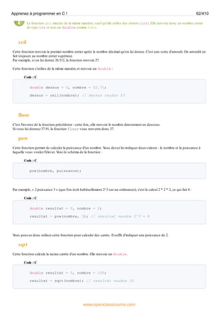 La fonction abs marche de la même manière, sauf qu'elle utilise des entiers (int). Elle renvoie donc un nombre entier
de type int et non un double comme fabs.
ceil
Cette fonction renvoie le premier nombre entier après le nombre décimal qu'on lui donne. C'est une sorte d'arrondi. On arrondit en
fait toujours au nombre entier supérieur.
Par exemple, si on lui donne 26.512, la fonction renvoie 27.
Cette fonction s'utilise de la même manière et renvoie un double :
Code : C
double dessus = 0, nombre = 52.71;
dessus = ceil(nombre); // dessus vaudra 53
floor
C'est l'inverse de la fonction précédente : cette fois, elle renvoie le nombre directement en dessous.
Si vous lui donnez 37.91, la fonction floor vous renverra donc 37.
pow
Cette fonction permet de calculer la puissance d'un nombre. V
ous devez lui indiquer deuxvaleurs : le nombre et la puissance à
laquelle vous voulez l'élever. V
oici le schéma de la fonction :
Code : C
pow(nombre, puissance);
Par exemple, « 2 puissance 3 » (que l'on écrit habituellement 2^3 sur un ordinateur), c'est le calcul 2 * 2 * 2, ce qui fait 8 :
Code : C
double resultat = 0, nombre = 2;
resultat = pow(nombre, 3); // resultat vaudra 2^3 = 8
V
ous pouvez donc utiliser cette fonction pour calculer des carrés. Il suffit d'indiquer une puissance de 2.
sqrt
Cette fonction calcule la racine carrée d'un nombre. Elle renvoie un double.
Code : C
double resultat = 0, nombre = 100;
resultat = sqrt(nombre); // resultat vaudra 10
Apprenez à programmer en C ! 62/410
www.openclassrooms.com
 