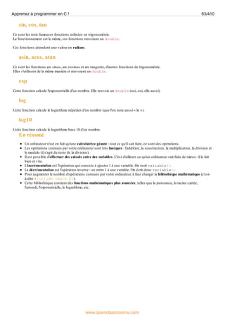 sin, cos, tan
Ce sont les trois fameuses fonctions utilisées en trigonométrie.
Le fonctionnement est le même, ces fonctions renvoient un double.
Ces fonctions attendent une valeur en radians.
asin, acos, atan
Ce sont les fonctions arc sinus, arc cosinus et arc tangente, d'autres fonctions de trigonométrie.
Elles s'utilisent de la même manière et renvoient un double.
exp
Cette fonction calcule l'exponentielle d'un nombre. Elle renvoie un double (oui, oui, elle aussi).
log
Cette fonction calcule le logarithme népérien d'un nombre (que l'on note aussi « ln »).
log10
Cette fonction calcule le logarithme base 10 d'un nombre.
En résumé
Un ordinateur n'est en fait qu'une calculatrice géante : tout ce qu'il sait faire, ce sont des opérations.
Les opérations connues par votre ordinateur sont très basiques : l'addition, la soustraction, la multiplication, la division et
le modulo (il s'agit du reste de la division).
Il est possible d'effectuer des calculs entre des variables. C'est d'ailleurs ce qu'un ordinateur sait faire de mieux: il le fait
bien et vite.
L'incrémentation est l'opération qui consiste à ajouter 1 à une variable. On écrit variable++.
La décrémentation est l'opération inverse : on retire 1 à une variable. On écrit donc variable--.
Pour augmenter le nombre d'opérations connues par votre ordinateur, il faut charger la bibliothèque mathématique (c'est-
à-dire #include <math.h>).
Cette bibliothèque contient des fonctions mathématiques plus avancées, telles que la puissance, la racine carrée,
l'arrondi, l'exponentielle, le logarithme, etc.
Apprenez à programmer en C ! 63/410
www.openclassrooms.com
 