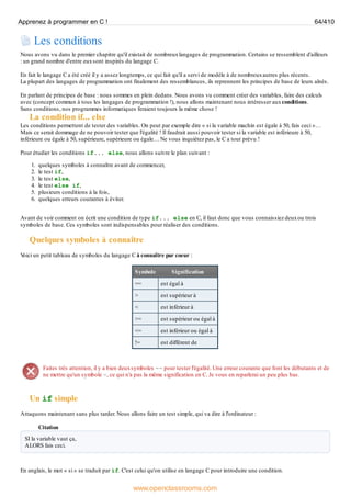 Les conditions
Nous avons vu dans le premier chapitre qu'il existait de nombreuxlangages de programmation. Certains se ressemblent d'ailleurs
: un grand nombre d'entre euxsont inspirés du langage C.
En fait le langage C a été créé il y a assez longtemps, ce qui fait qu'il a servi de modèle à de nombreuxautres plus récents.
La plupart des langages de programmation ont finalement des ressemblances, ils reprennent les principes de base de leurs aînés.
En parlant de principes de base : nous sommes en plein dedans. Nous avons vu comment créer des variables, faire des calculs
avec (concept commun à tous les langages de programmation !), nous allons maintenant nous intéresser auxconditions.
Sans conditions, nos programmes informatiques feraient toujours la même chose !
La condition if... else
Les conditions permettent de tester des variables. On peut par exemple dire « si la variable machin est égale à 50, fais ceci »…
Mais ce serait dommage de ne pouvoir tester que l'égalité ! Il faudrait aussi pouvoir tester si la variable est inférieure à 50,
inférieure ou égale à 50, supérieure, supérieure ou égale… Ne vous inquiétez pas, le C a tout prévu !
Pour étudier les conditions if... else, nous allons suivre le plan suivant :
1. quelques symboles à connaître avant de commencer,
2. le test if,
3. le test else,
4. le test else if,
5. plusieurs conditions à la fois,
6. quelques erreurs courantes à éviter.
Avant de voir comment on écrit une condition de type if... else en C, il faut donc que vous connaissiez deuxou trois
symboles de base. Ces symboles sont indispensables pour réaliser des conditions.
Quelques symboles à connaître
V
oici un petit tableau de symboles du langage C à connaître par coeur :
Symbole Signification
== est égal à
> est supérieur à
< est inférieur à
>= est supérieur ou égal à
<= est inférieur ou égal à
!= est différent de
Faites très attention, il y a bien deuxsymboles == pour tester l'égalité. Une erreur courante que font les débutants et de
ne mettre qu'un symbole =, ce qui n'a pas la même signification en C. Je vous en reparlerai un peu plus bas.
Un if simple
Attaquons maintenant sans plus tarder. Nous allons faire un test simple, qui va dire à l'ordinateur :
Citation
SI la variable vaut ça,
ALORS fais ceci.
En anglais, le mot « si » se traduit par if. C'est celui qu'on utilise en langage C pour introduire une condition.
Apprenez à programmer en C ! 64/410
www.openclassrooms.com
 