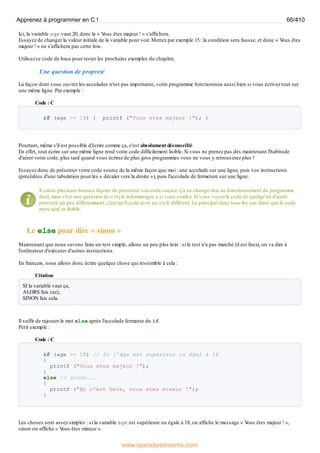 Ici, la variable age vaut 20, donc le « V
ous êtes majeur ! » s'affichera.
Essayez de changer la valeur initiale de la variable pour voir. Mettez par exemple 15 : la condition sera fausse, et donc « V
ous êtes
majeur ! » ne s'affichera pas cette fois.
Utilisez ce code de base pour tester les prochains exemples du chapitre.
Une question de propreté
La façon dont vous ouvrez les accolades n'est pas importante, votre programme fonctionnera aussi bien si vous écrivez tout sur
une même ligne. Par exemple :
Code : C
if (age >= 18) { printf ("Vous etes majeur !"); }
Pourtant, même s'il est possible d'écrire comme ça, c'est absolument déconseillé.
En effet, tout écrire sur une même ligne rend votre code difficilement lisible. Si vous ne prenez pas dès maintenant l'habitude
d'aérer votre code, plus tard quand vous écrirez de plus gros programmes vous ne vous y retrouverez plus !
Essayez donc de présenter votre code source de la même façon que moi : une accolade sur une ligne, puis vos instructions
(précédées d'une tabulation pour les « décaler vers la droite »), puis l'accolade de fermeture sur une ligne.
Il existe plusieurs bonnes façons de présenter son code source. Ça ne change rien au fonctionnement du programme
final, mais c'est une question de « style informatique » si vous voulez. Si vous voyez le code de quelqu'un d'autre
présenté un peu différemment, c'est qu'il code avec un style différent. Le principal dans tous les cas étant que le code
reste aéré et lisible.
Le else pour dire « sinon »
Maintenant que nous savons faire un test simple, allons un peu plus loin : si le test n'a pas marché (il est faux), on va dire à
l'ordinateur d'exécuter d'autres instructions.
En français, nous allons donc écrire quelque chose qui ressemble à cela :
Citation
SI la variable vaut ça,
ALORS fais ceci,
SINON fais cela.
Il suffit de rajouter le mot else après l'accolade fermante du if.
Petit exemple :
Code : C
if (age >= 18) // Si l'âge est supérieur ou égal à 18
{
printf ("Vous etes majeur !");
}
else // Sinon...
{
printf ("Ah c'est bete, vous etes mineur !");
}
Les choses sont assez simples : si la variable age est supérieure ou égale à 18, on affiche le message « V
ous êtes majeur ! »,
sinon on affiche « V
ous êtes mineur ».
Apprenez à programmer en C ! 66/410
www.openclassrooms.com
 