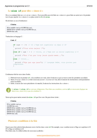Le else if pour dire « sinon si »
On a vu comment faire un « si » et un « sinon ». Il est possible aussi de faire un « sinon si » pour faire un autre test si le premier
test n'a pas marché. Le « sinon si » se place entre le if et le else.
On dit dans ce cas à l'ordinateur :
Citation
SI la variable vaut ça ALORS fais ceci,
SINON SI la variable vaut ça ALORS fais ça,
SINON fais cela.
Traduction en langage C :
Code : C
if (age >= 18) // Si l'âge est supérieur ou égal à 18
{
printf ("Vous etes majeur !");
}
else if ( age > 4 ) // Sinon, si l'âge est au moins supérieur à 4
{
printf ("Bon t'es pas trop jeune quand meme...");
}
else // Sinon...
{
printf ("Aga gaa aga gaaa"); // Langage bébé, vous pouvez pas
comprendre
}
L'ordinateur fait les tests dans l'ordre.
1. D'abord il teste le premier if : si la condition est vraie, alors il exécute ce qui se trouve entre les premières accolades.
2. Sinon, il va au « sinon si » et fait à nouveau un test : si ce test est vrai, alors il exécute les instructions correspondantes
entre accolades.
3. Enfin, si aucun des tests précédents n'a marché, il exécute les instructions du « sinon ».
Le else et le else if ne sont pas obligatoires. Pour faire une condition, seul un if est nécessaire (logique me
direz-vous, sinon il n'y a pas de condition !).
Notez qu'on peut mettre autant de else if que l'on veut. On peut donc écrire :
Citation
SI la variable vaut ça,
ALORS fais ceci,
SINON SI la variable vaut ça ALORS fais ça,
SINON SI la variable vaut ça ALORS fais ça,
SINON SI la variable vaut ça ALORS fais ça,
SINON fais cela.
Plusieurs conditions à la fois
Il peut aussi être utile de faire plusieurs tests à la fois dans votre if. Par exemple, vous voudriez tester si l'âge est supérieur à 18
ET si l'âge est inférieur à 25.
Pour faire cela, il va falloir utiliser de nouveauxsymboles :
Apprenez à programmer en C ! 67/410
www.openclassrooms.com
 