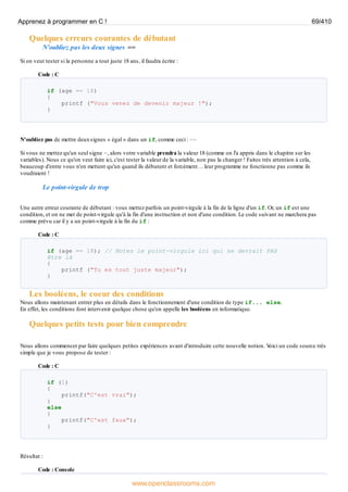 Quelques erreurs courantes de débutant
N'oubliez pas les deux signes ==
Si on veut tester si la personne a tout juste 18 ans, il faudra écrire :
Code : C
if (age == 18)
{
printf ("Vous venez de devenir majeur !");
}
N'oubliez pas de mettre deuxsignes « égal » dans un if, comme ceci : ==
Si vous ne mettez qu'un seul signe =, alors votre variable prendra la valeur 18 (comme on l'a appris dans le chapitre sur les
variables). Nous ce qu'on veut faire ici, c'est tester la valeur de la variable, non pas la changer ! Faites très attention à cela,
beaucoup d'entre vous n'en mettent qu'un quand ils débutent et forcément… leur programme ne fonctionne pas comme ils
voudraient !
Le point-virgule de trop
Une autre erreur courante de débutant : vous mettez parfois un point-virgule à la fin de la ligne d'un if. Or, un if est une
condition, et on ne met de point-virgule qu'à la fin d'une instruction et non d'une condition. Le code suivant ne marchera pas
comme prévu car il y a un point-virgule à la fin du if :
Code : C
if (age == 18); // Notez le point-virgule ici qui ne devrait PAS
être là
{
printf ("Tu es tout juste majeur");
}
Les booléens, le coeur des conditions
Nous allons maintenant entrer plus en détails dans le fonctionnement d'une condition de type if... else.
En effet, les conditions font intervenir quelque chose qu'on appelle les booléens en informatique.
Quelques petits tests pour bien comprendre
Nous allons commencer par faire quelques petites expériences avant d'introduire cette nouvelle notion. V
oici un code source très
simple que je vous propose de tester :
Code : C
if (1)
{
printf("C'est vrai");
}
else
{
printf("C'est faux");
}
Résultat :
Code : Console
Apprenez à programmer en C ! 69/410
www.openclassrooms.com
 