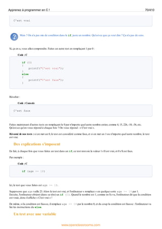 C'est vrai
Mais ? On n'a pas mis de condition dans le if, juste un nombre. Qu'est-ce que ça veut dire ? Ça n'a pas de sens.
Si, ça en a, vous allez comprendre. Faites un autre test en remplaçant 1 par 0 :
Code : C
if (0)
{
printf("C'est vrai");
}
else
{
printf("C'est faux");
}
Résultat :
Code : Console
C'est faux
Faites maintenant d'autres tests en remplaçant le 0 par n'importe quel autre nombre entier, comme 4, 15, 226, -10, -36, etc.
Qu'est-ce qu'on vous répond à chaque fois ? On vous répond : « C'est vrai ».
Résumé de nos tests : si on met un 0, le test est considéré comme faux, et si on met un 1 ou n'importe quel autre nombre, le test
est vrai.
Des explications s'imposent
En fait, à chaque fois que vous faites un test dans un if, ce test renvoie la valeur 1 s'il est vrai, et 0 s'il est faux.
Par exemple :
Code : C
if (age >= 18)
Ici, le test que vous faites est age >= 18.
Supposons que age vaille 23.Alors le test est vrai, et l'ordinateur « remplace » en quelque sorte age >= 18 par 1.
Ensuite, l'ordinateur obtient (dans sa tête) un if (1). Quand le nombre est 1, comme on l'a vu, l'ordinateur dit que la condition
est vraie, donc il affiche « C'est vrai » !
De même, si la condition est fausse, il remplace age >= 18 par le nombre 0, et du coup la condition est fausse : l'ordinateur va
lire les instructions du else.
Un test avec une variable
Apprenez à programmer en C ! 70/410
www.openclassrooms.com
 