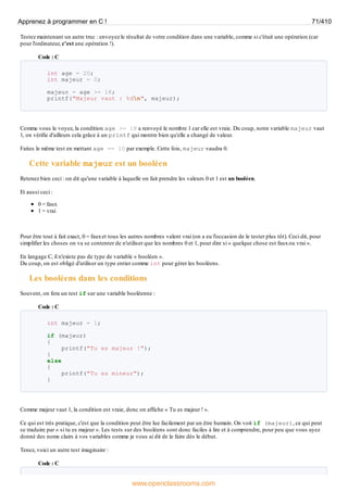 Testez maintenant un autre truc : envoyez le résultat de votre condition dans une variable, comme si c'était une opération (car
pour l'ordinateur, c'est une opération !).
Code : C
int age = 20;
int majeur = 0;
majeur = age >= 18;
printf("Majeur vaut : %dn", majeur);
Comme vous le voyez, la condition age >= 18 a renvoyé le nombre 1 car elle est vraie. Du coup, notre variable majeur vaut
1, on vérifie d'ailleurs cela grâce à un printf qui montre bien qu'elle a changé de valeur.
Faites le même test en mettant age == 10 par exemple. Cette fois, majeur vaudra 0.
Cette variable majeur est un booléen
Retenez bien ceci : on dit qu'une variable à laquelle on fait prendre les valeurs 0 et 1 est un booléen.
Et aussi ceci :
0 = faux
1 = vrai
Pour être tout à fait exact, 0 = fauxet tous les autres nombres valent vrai (on a eu l'occasion de le tester plus tôt). Ceci dit, pour
simplifier les choses on va se contenter de n'utiliser que les nombres 0 et 1, pour dire si « quelque chose est fauxou vrai ».
En langage C, il n'existe pas de type de variable « booléen ».
Du coup, on est obligé d'utiliser un type entier comme int pour gérer les booléens.
Les booléens dans les conditions
Souvent, on fera un test if sur une variable booléenne :
Code : C
int majeur = 1;
if (majeur)
{
printf("Tu es majeur !");
}
else
{
printf("Tu es mineur");
}
Comme majeur vaut 1, la condition est vraie, donc on affiche « Tu es majeur ! ».
Ce qui est très pratique, c'est que la condition peut être lue facilement par un être humain. On voit if (majeur), ce qui peut
se traduire par « si tu es majeur ». Les tests sur des booléens sont donc faciles à lire et à comprendre, pour peu que vous ayez
donné des noms clairs à vos variables comme je vous ai dit de le faire dès le début.
Tenez, voici un autre test imaginaire :
Code : C
Apprenez à programmer en C ! 71/410
www.openclassrooms.com
 