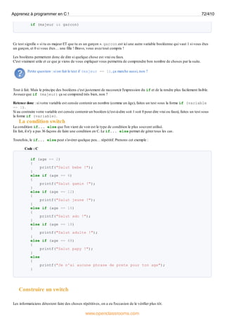 if (majeur && garcon)
Ce test signifie « si tu es majeur ET que tu es un garçon ». garcon est ici une autre variable booléenne qui vaut 1 si vous êtes
un garçon, et 0 si vous êtes… une fille ! Bravo, vous avez tout compris !
Les booléens permettent donc de dire si quelque chose est vrai ou faux.
C'est vraiment utile et ce que je viens de vous expliquer vous permettra de comprendre bon nombre de choses par la suite.
Petite question : si on fait le test if (majeur == 1), ça marche aussi, non ?
Tout à fait. Mais le principe des booléens c'est justement de raccourcir l'expression du if et de la rendre plus facilement lisible.
Avouez que if (majeur) ça se comprend très bien, non ?
Retenez donc : si votre variable est censée contenir un nombre (comme un âge), faites un test sous la forme if (variable
== 1).
Si au contraire votre variable est censée contenir un booléen (c'est-à-dire soit 1 soit 0 pour dire vrai ou faux), faites un test sous
la forme if (variable).
La condition switch
La condition if... else que l'on vient de voir est le type de condition le plus souvent utilisé.
En fait, il n'y a pas 36 façons de faire une condition en C. Le if... else permet de gérer tous les cas.
Toutefois, le if... else peut s'avérer quelque peu… répétitif. Prenons cet exemple :
Code : C
if (age == 2)
{
printf("Salut bebe !");
}
else if (age == 6)
{
printf("Salut gamin !");
}
else if (age == 12)
{
printf("Salut jeune !");
}
else if (age == 16)
{
printf("Salut ado !");
}
else if (age == 18)
{
printf("Salut adulte !");
}
else if (age == 68)
{
printf("Salut papy !");
}
else
{
printf("Je n'ai aucune phrase de prete pour ton age");
}
Construire un switch
Les informaticiens détestent faire des choses répétitives, on a eu l'occasion de le vérifier plus tôt.
Apprenez à programmer en C ! 72/410
www.openclassrooms.com
 