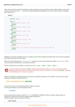 Alors, pour éviter d'avoir à faire des répétitions comme ça quand on teste la valeur d'une seule et même variable, ils ont inventé
une autre structure que le if... else. Cette structure particulière s'appelle switch. V
oici un switch basé sur l'exemple
qu'on vient de voir :
Code : C
switch (age)
{
case 2:
printf("Salut bebe !");
break;
case 6:
printf("Salut gamin !");
break;
case 12:
printf("Salut jeune !");
break;
case 16:
printf("Salut ado !");
break;
case 18:
printf("Salut adulte !");
break;
case 68:
printf("Salut papy !");
break;
default:
printf("Je n'ai aucune phrase de prete pour ton age ");
break;
}
Imprégnez-vous de mon exemple pour créer vos propres switch. On les utilise plus rarement, mais c'est vrai que c'est pratique
car ça fait (un peu) moins de code à taper.
L'idée c'est donc d'écrire switch (maVariable) pour dire « je vais tester la valeur de la variable maVariable ». V
ous
ouvrez ensuite des accolades que vous refermez tout en bas.
Ensuite, à l'intérieur de ces accolades, vous gérez tous les cas : case 2, case 4, case 5, case 45…
V
ous devez mettre une instruction break; obligatoirement à la fin de chaque cas. Si vous ne le faites pas, alors
l'ordinateur ira lire les instructions en dessous censées être réservées auxautres cas ! L'instruction break; commande
en fait à l'ordinateur de « sortir » des accolades.
Enfin, le cas default correspond en fait au else qu'on connaît bien maintenant. Si la variable ne vaut aucune des valeurs
précédentes, l'ordinateur ira lire le default.
Gérer un menu avec un switch
Le switch est très souvent utilisé pour faire des menus en console.
Je crois que le moment est venu de pratiquer un peu !
Au boulot !
En console, pour faire un menu, on fait des printf qui affichent les différentes options possibles. Chaque option est
numérotée, et l'utilisateur doit entrer le numéro du menu qui l'intéresse.
V
oici par exemple ce que la console devra afficher :
Code : Console
Apprenez à programmer en C ! 73/410
www.openclassrooms.com
 