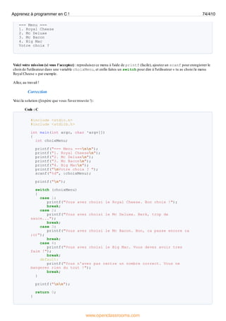 === Menu ===
1. Royal Cheese
2. Mc Deluxe
3. Mc Bacon
4. Big Mac
Votre choix ?
Voici votre mission (si vous l'acceptez) : reproduisez ce menu à l'aide de printf (facile), ajoutez un scanf pour enregistrer le
choixde l'utilisateur dans une variable choixMenu, et enfin faites un switch pour dire à l'utilisateur « tu as choisi le menu
Royal Cheese » par exemple.
Allez, au travail !
Correction
V
oici la solution (j'espère que vous l'avez trouvée !) :
Code : C
#include <stdio.h>
#include <stdlib.h>
int main(int argc, char *argv[])
{
int choixMenu;
printf("=== Menu ===nn");
printf("1. Royal Cheesen");
printf("2. Mc Deluxen");
printf("3. Mc Baconn");
printf("4. Big Macn");
printf("nVotre choix ? ");
scanf("%d", &choixMenu);
printf("n");
switch (choixMenu)
{
case 1:
printf("Vous avez choisi le Royal Cheese. Bon choix !");
break;
case 2:
printf("Vous avez choisi le Mc Deluxe. Berk, trop de
sauce...");
break;
case 3:
printf("Vous avez choisi le Mc Bacon. Bon, ca passe encore ca
;o)");
break;
case 4:
printf("Vous avez choisi le Big Mac. Vous devez avoir tres
faim !");
break;
default:
printf("Vous n'avez pas rentre un nombre correct. Vous ne
mangerez rien du tout !");
break;
}
printf("nn");
return 0;
}
Apprenez à programmer en C ! 74/410
www.openclassrooms.com
 