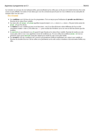 Les ternaires ne sont pas du tout indispensables, personnellement je les utilise peu car ils peuvent rendre la lecture d'un code
source un peu difficile. Ceci étant, il vaut mieuxque vous les connaissiez pour le jour où vous tomberez sur un code plein de
ternaires dans tous les sens !
En résumé
Les conditions sont à la base de tous les programmes. C'est un moyen pour l'ordinateur de prendre une décision en
fonction de la valeur d'une variable.
Les mots-clés if, else if, else signifient respectivement « si », « sinon si », « sinon ». On peut écrire autant de
else if que l'on désire.
Un booléen est une variable qui peut avoir deuxétats : vrai (1) ou faux(0) (toute valeur différente de 0 est en fait
considérée comme « vraie »). On utilise des int pour stocker des booléens car ce ne sont en fait rien d'autre que des
nombres.
Le switch est une alternative au if quand il s'agit d'analyser la valeur d'une variable. Il permet de rendre un code
source plus clair si vous vous apprêtiez à tester de nombreuxcas. Si vous utilisez de nombreuxelse if c'est en
général le signe qu'un switch serait plus adapté pour rendre le code source plus lisible.
Les ternaires sont des conditions très concises qui permettent d'affecter rapidement une valeur à une variable en
fonction du résultat d'un test. On les utilise avec parcimonie car le code source a tendance à devenir moins lisible avec
elles.
Apprenez à programmer en C ! 76/410
www.openclassrooms.com
 