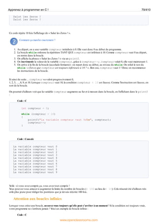 Salut les Zeros !
Salut les Zeros !
Ce code répète 10 fois l'affichage de « Salut les Zeros ! ».
Comment ça marche exactement ?
1. Au départ, on a une variable compteur initialisée à 0. Elle vaut donc 0 au début du programme.
2. La boucle while ordonne la répétition TANT QUE compteur est inférieur à 10. Comme compteur vaut 0 au départ,
on rentre dans la boucle.
3. On affiche la phrase « Salut les Zeros ! » via un printf.
4. On incrémente la valeur de la variable compteur, grâce à compteur++;. compteur valait 0, elle vaut maintenant 1.
5. On arrive à la fin de la boucle (accolade fermante) : on repart donc au début, au niveau du while. On refait le test du
while : « Est-ce que compteur est toujours inférieure à 10 ? ». Ben oui, compteur vaut 1 ! Donc on recommence
les instructions de la boucle.
Et ainsi de suite… compteur va valoir progressivement 0,
1, 2, 3, …, 8, 9, et 10. Lorsque compteur vaut 10, la condition compteur < 10 est fausse. Comme l'instruction est fausse, on
sort de la boucle.
On pourrait d'ailleurs voir que la variable compteur augmente au fur et à mesure dans la boucle, en l'affichant dans le printf
:
Code : C
int compteur = 0;
while (compteur < 10)
{
printf("La variable compteur vaut %dn", compteur);
compteur++;
}
Code : Console
La variable compteur vaut 0
La variable compteur vaut 1
La variable compteur vaut 2
La variable compteur vaut 3
La variable compteur vaut 4
La variable compteur vaut 5
La variable compteur vaut 6
La variable compteur vaut 7
La variable compteur vaut 8
La variable compteur vaut 9
V
oilà : si vous avez compris ça, vous avez tout compris !
V
ous pouvez vous amuser à augmenter la limite du nombre de boucles (< 100 au lieu de< 10). Cela m'aurait été d'ailleurs très
utile plus jeune pour rédiger les punitions que je devais réécrire 100 fois.
Attention aux boucles infinies
Lorsque vous créez une boucle, assurez-vous toujours qu'elle peut s'arrêter à un moment ! Si la condition est toujours vraie,
votre programme ne s'arrêtera jamais ! V
oici un exemple de boucle infinie :
Code : C
Apprenez à programmer en C ! 79/410
www.openclassrooms.com
 