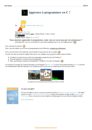 Apprenez à programmer en C !
Par Mathieu Nebra (Mateo21)
Mise à jour : 08/01/2013
Difficulté : Intermédiaire Durée d'étude : 2 mois, 15 jours
1 visites depuis 7 jours, classé 26/807
Vous aimeriez apprendre à programmer, mais vous ne savez pas par où commencer ?
(autrement dit : vous en avez marre des cours trop compliqués que vous ne comprenez pas ? )
C'est votre jour de chance !
V
ous venez de tomber sur un cours de programmation pour débutants, vraiment pour débutants.
Il n'y a aucune honte à être débutant, tout le monde est passé par là, moi y compris.
Ce qu'il vous faut est pourtant simple. Il faut qu'on vous explique tout, progressivement, depuis le début :
Comment s'y prend-on pour créer des programmes comme des jeux, des fenêtres ?
De quels logiciels a-t-on besoin pour programmer ?
Dans quel langage commencer à programmer ? D'ailleurs, c'est quoi un langage ?
Ce tutoriel est constitué de 2 parties théoriques sur le langage C (parties I et II) suivies d'une partie pratique (partie III) portant
sur la bibliothèque SDL dans laquelle vous réutiliserez tout ce que vous avez appris pour créer des jeuxvidéo !
Exemples de réalisations tirés de la partie III sur la SDL
Ce cours vous plaît ?
Si vous avez aimé ce cours, vous pouvez retrouver le livre "Apprenez à programmer en C" du même
auteur, en vente sur le Site du Zéro, en librairie et dans les boutiques en ligne comme Amazon.fr et
FNAC.com. V
ous y trouverez ce cours adapté au format papier avec une série de chapitres inédits.
Plus d'informations
Lire aussi 8/410
www.openclassrooms.com
 