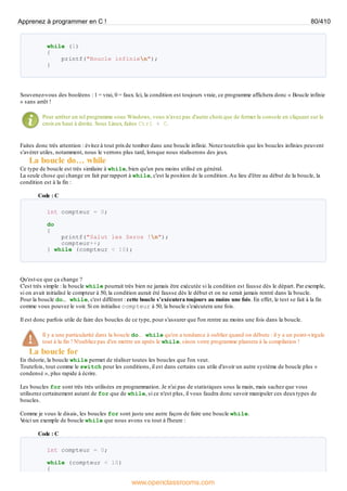 while (1)
{
printf("Boucle infinien");
}
Souvenez-vous des booléens : 1 = vrai, 0 = faux. Ici, la condition est toujours vraie, ce programme affichera donc « Boucle infinie
» sans arrêt !
Pour arrêter un tel programme sous Windows, vous n'avez pas d'autre choixque de fermer la console en cliquant sur la
croixen haut à droite. Sous Linux, faites Ctrl + C.
Faites donc très attention : évitez à tout prixde tomber dans une boucle infinie. Notez toutefois que les boucles infinies peuvent
s'avérer utiles, notamment, nous le verrons plus tard, lorsque nous réaliserons des jeux.
La boucle do… while
Ce type de boucle est très similaire à while, bien qu'un peu moins utilisé en général.
La seule chose qui change en fait par rapport à while, c'est la position de la condition.Au lieu d'être au début de la boucle, la
condition est à la fin :
Code : C
int compteur = 0;
do
{
printf("Salut les Zeros !n");
compteur++;
} while (compteur < 10);
Qu'est-ce que ça change ?
C'est très simple : la boucle while pourrait très bien ne jamais être exécutée si la condition est fausse dès le départ. Par exemple,
si on avait initialisé le compteur à 50, la condition aurait été fausse dès le début et on ne serait jamais rentré dans la boucle.
Pour la boucle do… while, c'est différent : cette boucle s'exécutera toujours au moins une fois. En effet, le test se fait à la fin
comme vous pouvez le voir. Si on initialise compteur à 50, la boucle s'exécutera une fois.
Il est donc parfois utile de faire des boucles de ce type, pour s'assurer que l'on rentre au moins une fois dans la boucle.
Il y a une particularité dans la boucle do… while qu'on a tendance à oublier quand on débute : il y a un point-virgule
tout à la fin ! N'oubliez pas d'en mettre un après le while, sinon votre programme plantera à la compilation !
La boucle for
En théorie, la boucle while permet de réaliser toutes les boucles que l'on veut.
Toutefois, tout comme le switch pour les conditions, il est dans certains cas utile d'avoir un autre système de boucle plus «
condensé », plus rapide à écrire.
Les boucles for sont très très utilisées en programmation. Je n'ai pas de statistiques sous la main, mais sachez que vous
utiliserez certainement autant de for que de while, si ce n'est plus, il vous faudra donc savoir manipuler ces deuxtypes de
boucles.
Comme je vous le disais, les boucles for sont juste une autre façon de faire une boucle while.
V
oici un exemple de boucle while que nous avons vu tout à l'heure :
Code : C
int compteur = 0;
while (compteur < 10)
{
Apprenez à programmer en C ! 80/410
www.openclassrooms.com
 