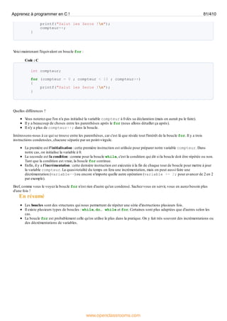 printf("Salut les Zeros !n");
compteur++;
}
V
oici maintenant l'équivalent en boucle for :
Code : C
int compteur;
for (compteur = 0 ; compteur < 10 ; compteur++)
{
printf("Salut les Zeros !n");
}
Quelles différences ?
V
ous noterez que l'on n'a pas initialisé la variable compteur à 0 dès sa déclaration (mais on aurait pu le faire).
Il y a beaucoup de choses entre les parenthèses après le for (nous allons détailler ça après).
Il n'y a plus de compteur++; dans la boucle.
Intéressons-nous à ce qui se trouve entre les parenthèses, car c'est là que réside tout l'intérêt de la boucle for. Il y a trois
instructions condensées, chacune séparée par un point-virgule.
La première est l'initialisation : cette première instruction est utilisée pour préparer notre variable compteur. Dans
notre cas, on initialise la variable à 0.
La seconde est la condition : comme pour la boucle while, c'est la condition qui dit si la boucle doit être répétée ou non.
Tant que la condition est vraie, la boucle for continue.
Enfin, il y a l'incrémentation : cette dernière instruction est exécutée à la fin de chaque tour de boucle pour mettre à jour
la variable compteur. La quasi-totalité du temps on fera une incrémentation, mais on peut aussi faire une
décrémentation (variable--) ou encore n'importe quelle autre opération (variable += 2; pour avancer de 2 en 2
par exemple).
Bref, comme vous le voyez la boucle for n'est rien d'autre qu'un condensé. Sachez vous en servir, vous en aurez besoin plus
d'une fois !
En résumé
Les boucles sont des structures qui nous permettent de répéter une série d'instructions plusieurs fois.
Il existe plusieurs types de boucles : while, do… while et for. Certaines sont plus adaptées que d'autres selon les
cas.
La boucle for est probablement celle qu'on utilise le plus dans la pratique. On y fait très souvent des incrémentations ou
des décrémentations de variables.
Apprenez à programmer en C ! 81/410
www.openclassrooms.com
 