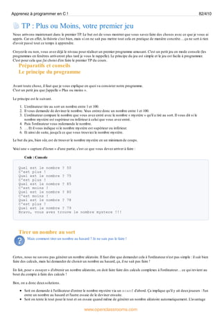 TP : Plus ou Moins, votre premier jeu
Nous arrivons maintenant dans le premier TP. Le but est de vous montrer que vous savez faire des choses avec ce que je vous ai
appris. Car en effet, la théorie c'est bien, mais si on ne sait pas mettre tout cela en pratique de manière concrète… ça ne sert à rien
d'avoir passé tout ce temps à apprendre.
Croyez-le ou non, vous avez déjà le niveau pour réaliser un premier programme amusant. C'est un petit jeu en mode console (les
programmes en fenêtres arriveront plus tard je vous le rappelle). Le principe du jeu est simple et le jeu est facile à programmer.
C'est pour cela que j'ai choisi d'en faire le premier TP du cours.
Préparatifs et conseils
Le principe du programme
Avant toute chose, il faut que je vous explique en quoi va consister notre programme.
C'est un petit jeu que j'appelle « Plus ou moins ».
Le principe est le suivant.
1. L'ordinateur tire au sort un nombre entre 1 et 100.
2. Il vous demande de deviner le nombre. V
ous entrez donc un nombre entre 1 et 100.
3. L'ordinateur compare le nombre que vous avez entré avec le nombre « mystère » qu'il a tiré au sort. Il vous dit si le
nombre mystère est supérieur ou inférieur à celui que vous avez entré.
4. Puis l'ordinateur vous redemande le nombre.
5. … Et il vous indique si le nombre mystère est supérieur ou inférieur.
6. Et ainsi de suite, jusqu'à ce que vous trouviez le nombre mystère.
Le but du jeu, bien sûr, est de trouver le nombre mystère en un minimum de coups.
V
oici une « capture d'écran » d'une partie, c'est ce que vous devez arriver à faire :
Code : Console
Quel est le nombre ? 50
C'est plus !
Quel est le nombre ? 75
C'est plus !
Quel est le nombre ? 85
C'est moins !
Quel est le nombre ? 80
C'est moins !
Quel est le nombre ? 78
C'est plus !
Quel est le nombre ? 79
Bravo, vous avez trouve le nombre mystere !!!
Tirer un nombre au sort
Mais comment tirer un nombre au hasard ? Je ne sais pas le faire !
Certes, nous ne savons pas générer un nombre aléatoire. Il faut dire que demander cela à l'ordinateur n'est pas simple : il sait bien
faire des calculs, mais lui demander de choisir un nombre au hasard, ça, il ne sait pas faire !
En fait, pour « essayer » d'obtenir un nombre aléatoire, on doit faire faire des calculs complexes à l'ordinateur… ce qui revient au
bout du compte à faire des calculs !
Bon, on a donc deuxsolutions.
Soit on demande à l'utilisateur d'entrer le nombre mystère via un scanf d'abord. Ça implique qu'il y ait deuxjoueurs : l'un
entre un nombre au hasard et l'autre essaie de le deviner ensuite.
Soit on tente le tout pour le tout et on essaie quand même de générer un nombre aléatoire automatiquement. L'avantage
Apprenez à programmer en C ! 82/410
www.openclassrooms.com
 
