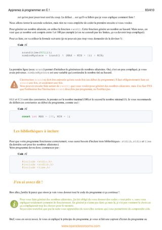 est qu'on peut jouer tout seul du coup. Le défaut… est qu'il va falloir que je vous explique comment faire !
Nous allons tenter la seconde solution, mais rien ne vous empêche de coder la première ensuite si vous voulez.
Pour générer un nombre aléatoire, on utilise la fonction rand(). Cette fonction génère un nombre au hasard. Mais nous, on
veut que ce nombre soit compris entre 1 et 100 par exemple (si on ne connaît pas les limites, ça va devenir trop compliqué).
Pour ce faire, on va utiliser la formule suivante (je ne pouvais pas trop vous demander de la deviner !) :
Code : C
srand(time(NULL));
nombreMystere = (rand() % (MAX - MIN + 1)) + MIN;
La première ligne (avec srand) permet d'initialiser le générateur de nombres aléatoires. Oui, c'est un peu compliqué, je vous
avais prévenus. nombreMystere est une variable qui contiendra le nombre tiré au hasard.
L'instruction srand ne doit être exécutée qu'une seule fois (au début du programme). Il faut obligatoirement faire un
srand une fois, et seulement une fois.
V
ous pouvez ensuite faire autant de rand() que vous voulez pour générer des nombres aléatoires, mais il ne faut PAS
que l'ordinateur lise l'instruction srand deuxfois par programme, ne l'oubliez pas.
MAX et MIN sont des constantes, le premier est le nombre maximal (100) et le second le nombre minimal (1). Je vous recommande
de définir ces constantes au début du programme, comme ceci :
Code : C
const int MAX = 100, MIN = 1;
Les bibliothèques à inclure
Pour que votre programme fonctionne correctement, vous aurez besoin d'inclure trois bibliothèques : stdlib, stdio et time
(la dernière sert pour les nombres aléatoires).
V
otre programme devra donc commencer par :
Code : C
#include <stdio.h>
#include <stdlib.h>
#include <time.h>
J'en ai assez dit !
Bon allez, j'arrête là parce que sinon je vais vous donner tout le code du programme si ça continue !
Pour vous faire générer des nombres aléatoires, j'ai été obligé de vous donner des codes « tout prêts », sans vous
expliquer totalement comment ils fonctionnent. En général je n'aime pas faire ça mais là, je n'ai pas vraiment le choixcar
ça compliquerait trop les choses pour le moment.
Soyez sûrs toutefois que par la suite vous apprendrez de nouvelles notions qui vous permettront de comprendre cela.
Bref, vous en savez assez. Je vous ai expliqué le principe du programme, je vous ai fait une capture d'écran du programme au
Apprenez à programmer en C ! 83/410
www.openclassrooms.com
 