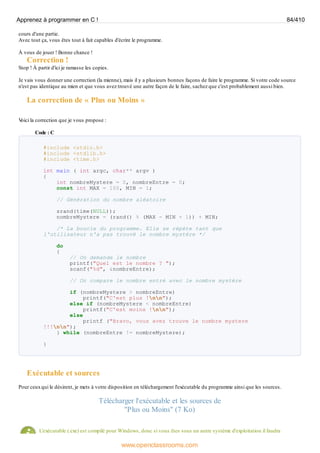 cours d'une partie.
Avec tout ça, vous êtes tout à fait capables d'écrire le programme.
À vous de jouer ! Bonne chance !
Correction !
Stop ! À partir d'ici je ramasse les copies.
Je vais vous donner une correction (la mienne), mais il y a plusieurs bonnes façons de faire le programme. Si votre code source
n'est pas identique au mien et que vous avez trouvé une autre façon de le faire, sachez que c'est probablement aussi bien.
La correction de « Plus ou Moins »
V
oici la correction que je vous propose :
Code : C
#include <stdio.h>
#include <stdlib.h>
#include <time.h>
int main ( int argc, char** argv )
{
int nombreMystere = 0, nombreEntre = 0;
const int MAX = 100, MIN = 1;
// Génération du nombre aléatoire
srand(time(NULL));
nombreMystere = (rand() % (MAX - MIN + 1)) + MIN;
/* La boucle du programme. Elle se répète tant que
l'utilisateur n'a pas trouvé le nombre mystère */
do
{
// On demande le nombre
printf("Quel est le nombre ? ");
scanf("%d", &nombreEntre);
// On compare le nombre entré avec le nombre mystère
if (nombreMystere > nombreEntre)
printf("C'est plus !nn");
else if (nombreMystere < nombreEntre)
printf("C'est moins !nn");
else
printf ("Bravo, vous avez trouve le nombre mystere
!!!nn");
} while (nombreEntre != nombreMystere);
}
Exécutable et sources
Pour ceuxqui le désirent, je mets à votre disposition en téléchargement l'exécutable du programme ainsi que les sources.
Télécharger l'exécutable et les sources de
"Plus ou Moins" (7 Ko)
L'exécutable (.exe) est compilé pour Windows, donc si vous êtes sous un autre système d'exploitation il faudra
Apprenez à programmer en C ! 84/410
www.openclassrooms.com
 