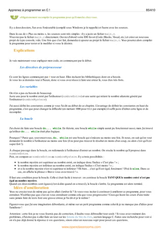 obligatoirement recompiler le programme pour qu'il marche chez vous.
Il y a deuxdossiers, l'un avec l'exécutable (compilé sous Windows je le rappelle) et l'autre avec les sources.
Dans le cas de « Plus ou moins », les sources sont très simples : il y a juste un fichier main.c.
N'ouvrez pas le fichier main.c directement. Ouvrez d'abord votre IDE favori (Code::Blocks, Visual, etc.) et créez un nouveau
projet de type console, vide. Une fois que c'est fait, demandez à ajouter au projet le fichier main.c. V
ous pourrez alors compiler
le programme pour tester et le modifier si vous le désirez.
Explications
Je vais maintenant vous expliquer mon code, en commençant par le début.
Les directives de préprocesseur
Ce sont les lignes commençant par # tout en haut. Elles incluent les bibliothèques dont on a besoin.
Je vous les ai données tout à l'heure, donc si vous avez réussi à faire une erreur là, vous êtes très forts.
Les variables
On n'en a pas eu besoin de beaucoup.
Juste une pour le nombre entré par l'utilisateur (nombreEntre) et une autre qui retient le nombre aléatoire généré par
l'ordinateur (nombreMystere).
J'ai aussi défini les constantes comme je vous l'ai dit au début de ce chapitre. L'avantage de définir les constantes en haut du
programme, c'est que pour changer la difficulté (en mettant 1000 pour MAX par exemple) il suffit juste d'éditer cette ligne et de
recompiler.
La boucle
J'ai choisi de faire une boucle do... while. En théorie, une boucle while simple aurait pu fonctionner aussi, mais j'ai trouvé
qu'utiliser do... while était plus logique.
Pourquoi ? Parce que, souvenez-vous, do… while est une boucle qui s'exécute au moins une fois. Et nous, on sait qu'on veut
demander le nombre à l'utilisateur au moins une fois (il ne peut pas trouver le résultat en moins d'un coup, ou alors c'est qu'il est
super fort !).
À chaque passage dans la boucle, on redemande à l'utilisateur d'entrer un nombre. On stocke le nombre qu'il propose dans
nombreEntre.
Puis, on compare ce nombreEntre au nombreMystere. Il y a trois possibilités :
le nombre mystère est supérieur au nombre entré, on indique donc l'indice « C'est plus ! » ;
le nombre mystère est inférieur au nombre entré, on indique l'indice « C'est moins ! » ;
et si le nombre mystère n'est ni supérieur ni inférieur ? Eh bien… c'est qu'il est égal, forcément ! D'où le else. Dans ce
cas, on affiche la phrase « Bravo vous avez trouvé ! ».
Il faut une condition pour la boucle. Celle-ci était facile à trouver : on continue la boucle TANT QUEle nombre entré n'est pas
égal au nombre mystère.
Quand ces deuxnombres sont égaux(c'est-à-dire quand on a trouvé), la boucle s'arrête. Le programme est alors terminé.
Idées d'amélioration
V
ous ne croyiez tout de même pas qu'on allait s'arrêter là ? Je veuxvous inciter à continuer à améliorer ce programme, pour vous
entraîner. N'oubliez pas que c'est en vous entraînant comme cela que vous progresserez ! Ceuxqui lisent les cours d'une traite
sans jamais faire de tests font une grosse erreur, je l'ai dit et je le redirai !
Figurez-vous que j'ai une imagination débordante, et même sur un petit programme comme celui-là je ne manque pas d'idées pour
l'améliorer !
Attention : cette fois je ne vous fournis pas de correction, il faudra vous débrouiller tout seuls ! Si vous avez vraiment des
problèmes, n'hésitez pas à aller faire un tour sur les forums du Site du Zéro, section langage C. Faites une recherche pour voir si
on n'a pas déjà donné la réponse à vos questions, sinon créez un nouveau sujet pour poser ces questions.
Apprenez à programmer en C ! 85/410
www.openclassrooms.com
 