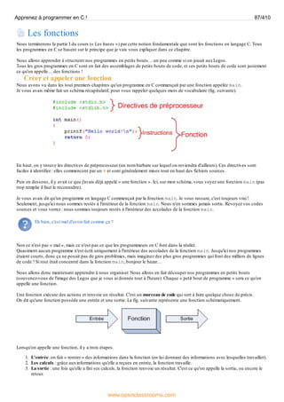 Les fonctions
Nous terminerons la partie I du cours (« Les bases ») par cette notion fondamentale que sont les fonctions en langage C. Tous
les programmes en C se basent sur le principe que je vais vous expliquer dans ce chapitre.
Nous allons apprendre à structurer nos programmes en petits bouts… un peu comme si on jouait auxLegos.
Tous les gros programmes en C sont en fait des assemblages de petits bouts de code, et ces petits bouts de code sont justement
ce qu'on appelle… des fonctions !
Créer et appeler une fonction
Nous avons vu dans les tout premiers chapitres qu'un programme en C commençait par une fonction appelée main.
Je vous avais même fait un schéma récapitulatif, pour vous rappeler quelques mots de vocabulaire (fig. suivante).
En haut, on y trouve les directives de préprocesseur (un nom barbare sur lequel on reviendra d'ailleurs). Ces directives sont
faciles à identifier : elles commencent par un # et sont généralement mises tout en haut des fichiers sources.
Puis en dessous, il y avait ce que j'avais déjà appelé « une fonction ». Ici, sur mon schéma, vous voyez une fonction main (pas
trop remplie il faut le reconnaître).
Je vous avais dit qu'un programme en langage C commençait par la fonction main. Je vous rassure, c'est toujours vrai !
Seulement, jusqu'ici nous sommes restés à l'intérieur de la fonction main. Nous n'en sommes jamais sortis. Revoyez vos codes
sources et vous verrez : nous sommes toujours restés à l'intérieur des accolades de la fonction main.
Eh bien, c'est mal d'avoir fait comme ça ?
Non ce n'est pas « mal », mais ce n'est pas ce que les programmeurs en C font dans la réalité.
Quasiment aucun programme n'est écrit uniquement à l'intérieur des accolades de la fonction main. Jusqu'ici nos programmes
étaient courts, donc ça ne posait pas de gros problèmes, mais imaginez des plus gros programmes qui font des milliers de lignes
de code ! Si tout était concentré dans la fonction main, bonjour le bazar…
Nous allons donc maintenant apprendre à nous organiser. Nous allons en fait découper nos programmes en petits bouts
(souvenez-vous de l'image des Legos que je vous ai donnée tout à l'heure). Chaque « petit bout de programme » sera ce qu'on
appelle une fonction.
Une fonction exécute des actions et renvoie un résultat. C'est un morceau de code qui sert à faire quelque chose de précis.
On dit qu'une fonction possède une entrée et une sortie. La fig. suivante représente une fonction schématiquement.
Lorsqu'on appelle une fonction, il y a trois étapes.
1. L'entrée: on fait « rentrer » des informations dans la fonction (en lui donnant des informations avec lesquelles travailler).
2. Les calculs : grâce auxinformations qu'elle a reçues en entrée, la fonction travaille.
3. La sortie : une fois qu'elle a fini ses calculs, la fonction renvoie un résultat. C'est ce qu'on appelle la sortie, ou encore le
retour.
Apprenez à programmer en C ! 87/410
www.openclassrooms.com
 