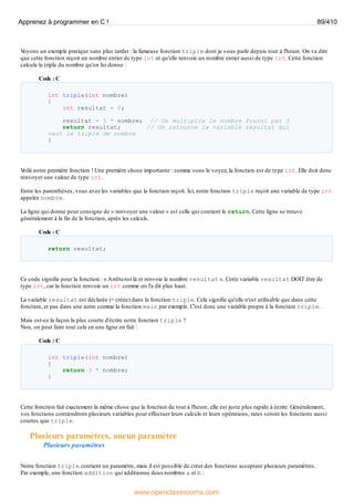 V
oyons un exemple pratique sans plus tarder : la fameuse fonction triple dont je vous parle depuis tout à l'heure. On va dire
que cette fonction reçoit un nombre entier de type int et qu'elle renvoie un nombre entier aussi de type int. Cette fonction
calcule le triple du nombre qu'on lui donne :
Code : C
int triple(int nombre)
{
int resultat = 0;
resultat = 3 * nombre; // On multiplie le nombre fourni par 3
return resultat; // On retourne la variable resultat qui
vaut le triple de nombre
}
V
oilà notre première fonction ! Une première chose importante : comme vous le voyez, la fonction est de type int. Elle doit donc
renvoyer une valeur de type int.
Entre les parenthèses, vous avez les variables que la fonction reçoit. Ici, notre fonction triple reçoit une variable de type int
appelée nombre.
La ligne qui donne pour consigne de « renvoyer une valeur » est celle qui contient le return. Cette ligne se trouve
généralement à la fin de la fonction, après les calculs.
Code : C
return resultat;
Ce code signifie pour la fonction : « Arrête-toi là et renvoie le nombre resultat ». Cette variable resultat DOIT être de
type int, car la fonction renvoie un int comme on l'a dit plus haut.
La variable resultat est déclarée (= créée) dans la fonction triple. Cela signifie qu'elle n'est utilisable que dans cette
fonction, et pas dans une autre comme la fonction main par exemple. C'est donc une variable propre à la fonction triple.
Mais est-ce la façon la plus courte d'écrire notre fonction triple ?
Non, on peut faire tout cela en une ligne en fait :
Code : C
int triple(int nombre)
{
return 3 * nombre;
}
Cette fonction fait exactement la même chose que la fonction de tout à l'heure, elle est juste plus rapide à écrire. Généralement,
vos fonctions contiendront plusieurs variables pour effectuer leurs calculs et leurs opérations, rares seront les fonctions aussi
courtes que triple.
Plusieurs paramètres, aucun paramètre
Plusieurs paramètres
Notre fonction triple contient un paramètre, mais il est possible de créer des fonctions acceptant plusieurs paramètres.
Par exemple, une fonction addition qui additionne deuxnombres a et b :
Apprenez à programmer en C ! 89/410
www.openclassrooms.com
 