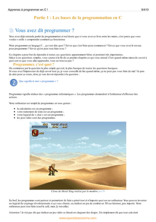 Partie 1 : Les bases de la programmation en C
Vous avez dit programmer ?
V
ous avez déjà entendu parler de programmation et nul doute que si vous avez ce livre entre les mains, c'est parce que vous
voulez « enfin » comprendre comment ça fonctionne.
Mais programmer en langage C… ça veut dire quoi ? Est-ce que c'est bien pour commencer ? Est-ce que vous avez le niveau
pour programmer ? Est-ce qu'on peut tout faire avec ?
Ce chapitre a pour but de répondre à toutes ces questions apparemment bêtes et pourtant très importantes.
Grâce à ces questions simples, vous saurez à la fin de ce premier chapitre ce qui vous attend. C'est quand même mieuxde savoir à
quoi sert ce que vous allez apprendre, vous ne trouvez pas ?
Programmer, c'est quoi ?
On commence par la question la plus simple qui soit, la plus basique de toutes les questions basiques.
Si vous avez l'impression de déjà savoir tout ça, je vous conseille de lire quand même, ça ne peut pas vous faire de mal ! Je pars
de zéro pour ce cours, donc je vais devoir répondre à la question :
Que signifie le mot « programmer » ?
Programmer signifie réaliser des « programmes informatiques ». Les programmes demandent à l'ordinateur d'effectuer des
actions.
V
otre ordinateur est rempli de programmes en tous genres :
la calculatrice est un programme ;
votre traitement de texte est un programme ;
votre logiciel de « chat » est un programme ;
les jeuxvidéo sont des programmes.
Clone de Metal Slug réalisé par le membre joe78
En bref, les programmes sont partout et permettent de faire a priori tout et n'importe quoi sur un ordinateur. V
ous pouvez inventer
un logiciel de cryptage révolutionnaire si ça vous chante, ou réaliser un jeu de combat en 3D sur Internet, peu importe. V
otre
ordinateur peut tout faire (sauf le café, mais j'y travaille).
Attention ! Je n'ai pas dit que réaliser un jeu vidéo se faisait en claquant des doigts. J'ai simplement dit que tout cela était
Apprenez à programmer en C ! 9/410
www.openclassrooms.com
 