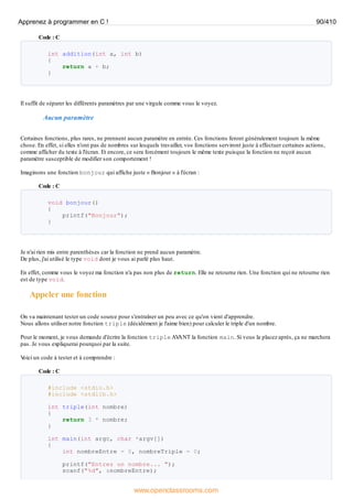 Code : C
int addition(int a, int b)
{
return a + b;
}
Il suffit de séparer les différents paramètres par une virgule comme vous le voyez.
Aucun paramètre
Certaines fonctions, plus rares, ne prennent aucun paramètre en entrée. Ces fonctions feront généralement toujours la même
chose. En effet, si elles n'ont pas de nombres sur lesquels travailler, vos fonctions serviront juste à effectuer certaines actions,
comme afficher du texte à l'écran. Et encore, ce sera forcément toujours le même texte puisque la fonction ne reçoit aucun
paramètre susceptible de modifier son comportement !
Imaginons une fonction bonjour qui affiche juste « Bonjour » à l'écran :
Code : C
void bonjour()
{
printf("Bonjour");
}
Je n'ai rien mis entre parenthèses car la fonction ne prend aucun paramètre.
De plus, j'ai utilisé le type void dont je vous ai parlé plus haut.
En effet, comme vous le voyez ma fonction n'a pas non plus de return. Elle ne retourne rien. Une fonction qui ne retourne rien
est de type void.
Appeler une fonction
On va maintenant tester un code source pour s'entraîner un peu avec ce qu'on vient d'apprendre.
Nous allons utiliser notre fonction triple (décidément je l'aime bien) pour calculer le triple d'un nombre.
Pour le moment, je vous demande d'écrire la fonction triple AV
ANT la fonction main. Si vous la placez après, ça ne marchera
pas. Je vous expliquerai pourquoi par la suite.
V
oici un code à tester et à comprendre :
Code : C
#include <stdio.h>
#include <stdlib.h>
int triple(int nombre)
{
return 3 * nombre;
}
int main(int argc, char *argv[])
{
int nombreEntre = 0, nombreTriple = 0;
printf("Entrez un nombre... ");
scanf("%d", &nombreEntre);
Apprenez à programmer en C ! 90/410
www.openclassrooms.com
 