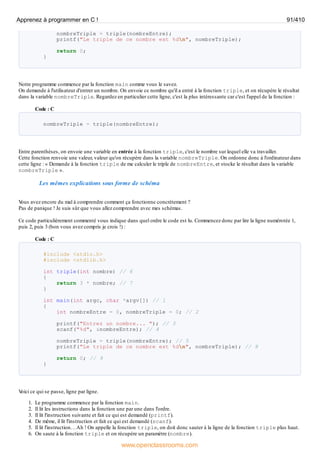 nombreTriple = triple(nombreEntre);
printf("Le triple de ce nombre est %dn", nombreTriple);
return 0;
}
Notre programme commence par la fonction main comme vous le savez.
On demande à l'utilisateur d'entrer un nombre. On envoie ce nombre qu'il a entré à la fonction triple, et on récupère le résultat
dans la variable nombreTriple. Regardez en particulier cette ligne, c'est la plus intéressante car c'est l'appel de la fonction :
Code : C
nombreTriple = triple(nombreEntre);
Entre parenthèses, on envoie une variable en entrée à la fonction triple, c'est le nombre sur lequel elle va travailler.
Cette fonction renvoie une valeur, valeur qu'on récupère dans la variable nombreTriple. On ordonne donc à l'ordinateur dans
cette ligne : « Demande à la fonction triple de me calculer le triple de nombreEntre, et stocke le résultat dans la variable
nombreTriple ».
Les mêmes explications sous forme de schéma
V
ous avez encore du mal à comprendre comment ça fonctionne concrètement ?
Pas de panique ! Je suis sûr que vous allez comprendre avec mes schémas.
Ce code particulièrement commenté vous indique dans quel ordre le code est lu. Commencez donc par lire la ligne numérotée 1,
puis 2, puis 3 (bon vous avez compris je crois !) :
Code : C
#include <stdio.h>
#include <stdlib.h>
int triple(int nombre) // 6
{
return 3 * nombre; // 7
}
int main(int argc, char *argv[]) // 1
{
int nombreEntre = 0, nombreTriple = 0; // 2
printf("Entrez un nombre... "); // 3
scanf("%d", &nombreEntre); // 4
nombreTriple = triple(nombreEntre); // 5
printf("Le triple de ce nombre est %dn", nombreTriple); // 8
return 0; // 9
}
V
oici ce qui se passe, ligne par ligne.
1. Le programme commence par la fonction main.
2. Il lit les instructions dans la fonction une par une dans l'ordre.
3. Il lit l'instruction suivante et fait ce qui est demandé (printf).
4. De même, il lit l'instruction et fait ce qui est demandé (scanf).
5. Il lit l'instruction…Ah ! On appelle la fonction triple, on doit donc sauter à la ligne de la fonction triple plus haut.
6. On saute à la fonction triple et on récupère un paramètre (nombre).
Apprenez à programmer en C ! 91/410
www.openclassrooms.com
 