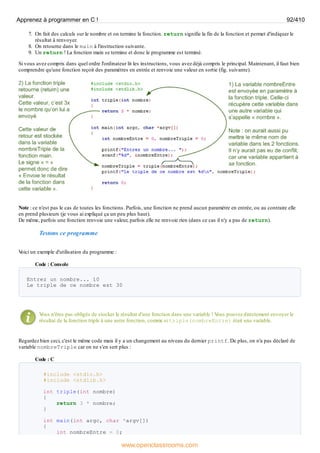 7. On fait des calculs sur le nombre et on termine la fonction. return signifie la fin de la fonction et permet d'indiquer le
résultat à renvoyer.
8. On retourne dans le main à l'instruction suivante.
9. Un return ! La fonction main se termine et donc le programme est terminé.
Si vous avez compris dans quel ordre l'ordinateur lit les instructions, vous avez déjà compris le principal. Maintenant, il faut bien
comprendre qu'une fonction reçoit des paramètres en entrée et renvoie une valeur en sortie (fig. suivante).
Note : ce n'est pas le cas de toutes les fonctions. Parfois, une fonction ne prend aucun paramètre en entrée, ou au contraire elle
en prend plusieurs (je vous ai expliqué ça un peu plus haut).
De même, parfois une fonction renvoie une valeur, parfois elle ne renvoie rien (dans ce cas il n'y a pas de return).
Testons ce programme
V
oici un exemple d'utilisation du programme :
Code : Console
Entrez un nombre... 10
Le triple de ce nombre est 30
V
ous n'êtes pas obligés de stocker le résultat d'une fonction dans une variable ! V
ous pouvez directement envoyer le
résultat de la fonction triple à une autre fonction, comme si triple(nombreEntre) était une variable.
Regardez bien ceci, c'est le même code mais il y a un changement au niveau du dernier printf. De plus, on n'a pas déclaré de
variable nombreTriple car on ne s'en sert plus :
Code : C
#include <stdio.h>
#include <stdlib.h>
int triple(int nombre)
{
return 3 * nombre;
}
int main(int argc, char *argv[])
{
int nombreEntre = 0;
Apprenez à programmer en C ! 92/410
www.openclassrooms.com
 